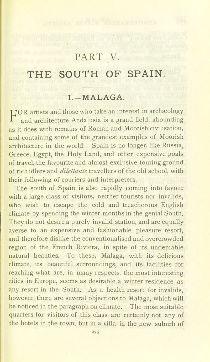 PART V. THE SOUTH OF SPAIN. I.-MALAGA. OR artists and those who take an interest in archaeology and architecture Andalusia is a grand field, abounding as it does with remains of Roman and Moorish civilisation, and containing some of the grandest examples of Moorish architecture in the world. Spain is no longer, like Russia, Greece, Egypt, the Holy Land, and other expensive goals of travel, the favourite and almost exclusive touring ground of rich idlers and dilettante travellers of the old school, with their following of couriers and interpreters. The south of Spain is also rapidly coming into favour with a large class of visitors, neither tourists nor invalids, who wish to escape the cold and treacherous English climate by spending the winter months in the genial South. They do not desire a purely invalid , station, and are equally averse to an expensive and fashionable pleasure resort, and therefore dislike the conventionalised and overcrowded region of the French Riviera, in spite of its undeniable natural beauties. To these, Malaga, with its delicious climate, its beautiful surroundings, and its facilities for reaching what are, in many respects, the most interesting cities in Europe, seems as desirable a winter residence as any resort in the South. As a health resort for invalids, however, there are several objections to Malaga, which will be noticed in the paragraph on chmate. The most suitable quarters for visitors of this class are certainly not any of the hotels in the town, but in a villa in the new suburb of
