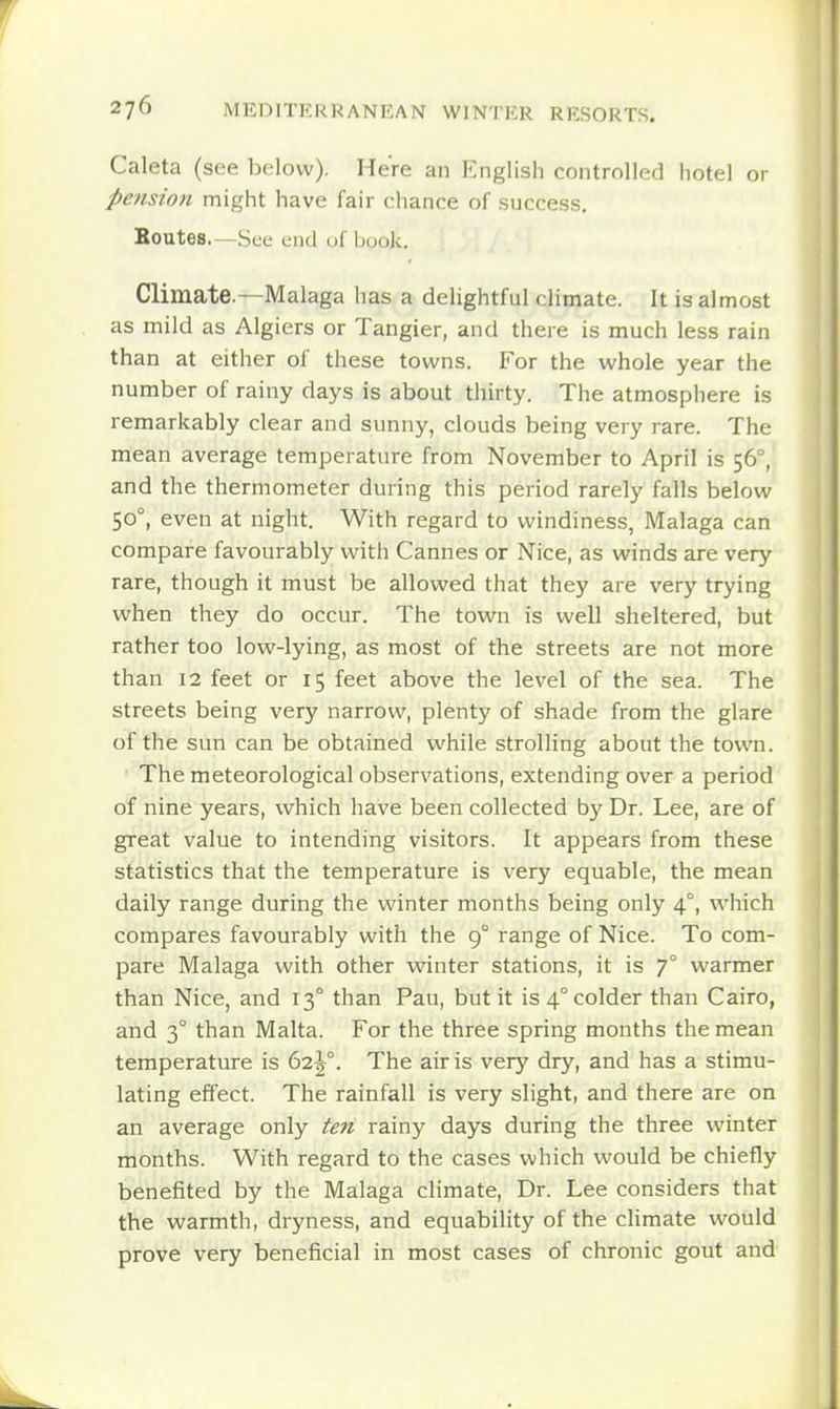 Caleta (see below). Here an English controlled hotel or pensioft might have fair chance of success. Boutes.—See end of Ijook. Climate.—Malaga has a delightful climate. It is almost as mild as Algiers or Tangier, and there is much less rain than at either of these towns. For the whole year the number of rainy days is about thirty. The atmosphere is remarkably clear and sunny, clouds being very rare. The mean average temperature from November to April is 56°, and the thermometer during this period rarely falls below 50°, even at night. With regard to windi ness, Malaga can compare favourably with Cannes or Nice, as winds are very rare, though it must be allowed that they are very trying when they do occur. The town is well sheltered, but rather too low-lying, as most of the streets are not more than 12 feet or 15 feet above the level of the sea. The streets being very narrow, plenty of shade from the glare of the sun can be obtained while strolling about the town. ' The meteorological observations, extending over a period of nine years, which have been collected by Dr. Lee, are of great value to intending visitors. It appears from these statistics that the temperature is very equable, the mean daily range during the winter months being only 4°, which compares favourably with the 9° range of Nice. To com- pare Malaga with other winter stations, it is 7° warmer than Nice, and 13° than Pau, but it is 4° colder than Cairo, and 3° than Malta. For the three spring months the mean temperature is 62^°. The air is very dry, and has a stimu- lating effect. The rainfall is very slight, and there are on an average only ten rainy days during the three winter months. With regard to the cases which would be chiefly benefited by the Malaga cHmate, Dr. Lee considers that the warmth, dryness, and equability of the climate would prove very beneficial in most cases of chronic gout and