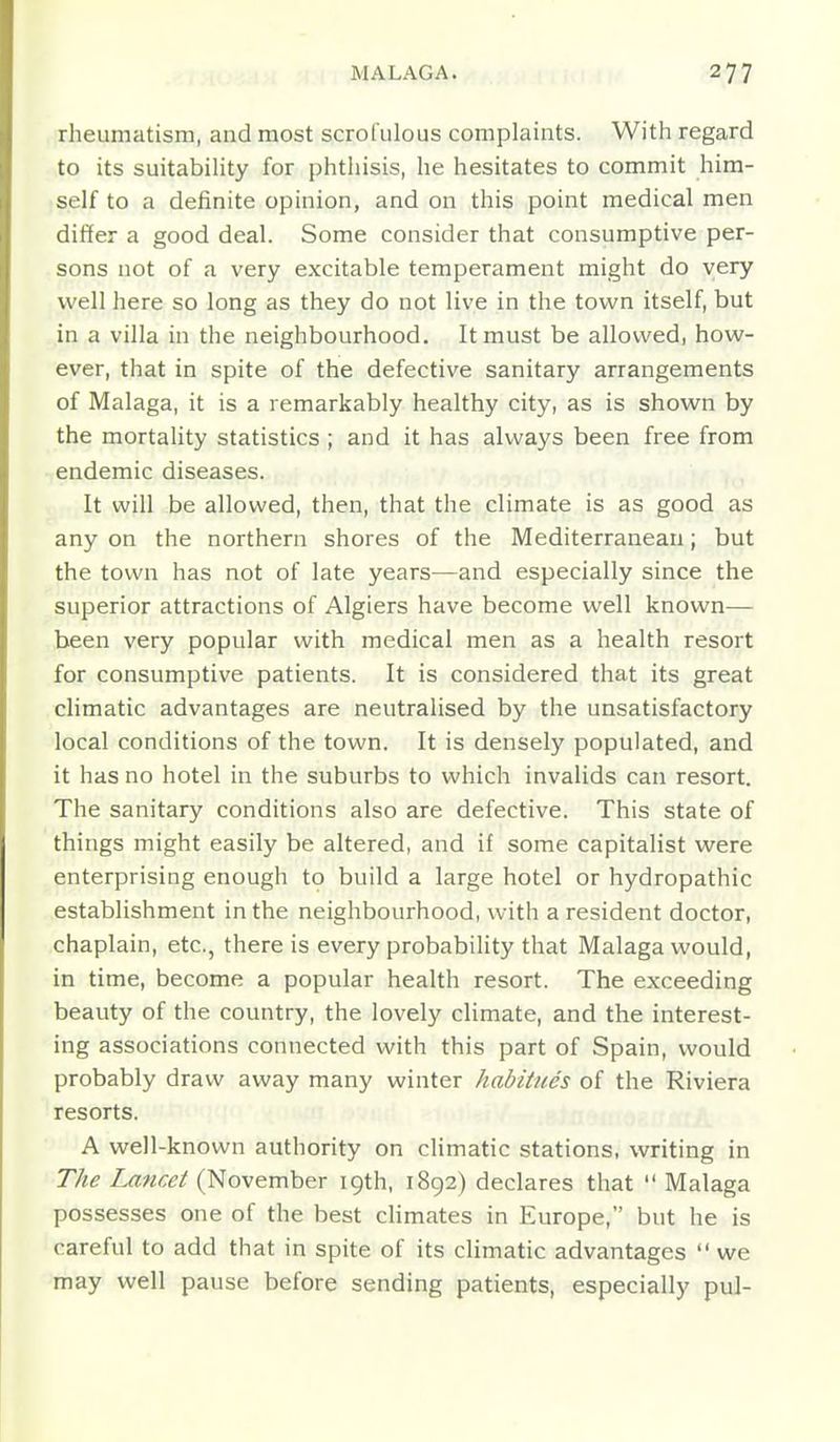 rheumatism, and most scrofulous complaints. With regard to its suitability for phthisis, he hesitates to commit him- self to a definite opinion, and on this point medical men differ a good deal. Some consider that consumptive per- sons not of a very excitable temperament might do very well here so long as they do not live in the town itself, but in a villa in the neighbourhood. It must be allowed, how- ever, that in spite of the defective sanitary arrangements of Malaga, it is a remarkably healthy city, as is shown by the mortality statistics ; and it has always been free from endemic diseases. It will be allowed, then, that the climate is as good as any on the northern shores of the Mediterranean; but the town has not of late years—and especially since the superior attractions of Algiers have become well known— been very popular with medical men as a health resort for consumptive patients. It is considered that its great climatic advantages are neutralised by the unsatisfactory local conditions of the town. It is densely populated, and it has no hotel in the suburbs to which invalids can resort. The sanitary conditions also are defective. This state of things might easily be altered, and if some capitalist were enterprising enough to build a large hotel or hydropathic establishment in the neighbourhood, with a resident doctor, chaplain, etc., there is every probability that Malaga would, in time, become a popular health resort. The exceeding beauty of the country, the lovely climate, and the interest- ing associations connected with this part of Spain, would probably draw away many winter habitues of the Riviera resorts. A well-known authority on climatic stations, writing in The Lancet (November 19th, 1892) declares that Malaga possesses one of the best climates in Europe, but he is careful to add that in spite of its climatic advantages we may well pause before sending patients, especially pul-