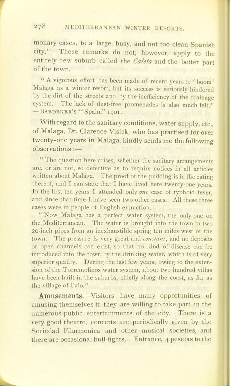 monary cases, to a large, busy, and not too clean Spanish city. These remarks do not, however, apply to the entirely new suburb called the Caleta and the better part of the town. A vigorous effort has been made of recent years lo ' hoom ' Malaga as a winter resort, but its success is seriously hindered by the dirt of the streets and by the inefficiency of the drainage system. The lack of dust-free promenades is also much felt. — Baedeker's Spain, 1901. With regard to the sanitary conditions, water supply, etc., of Malaga, Dr. Clarence Visick, who has practised for over twenty-one years in Malaga, kindly sends me the following observations :— The question here arises, whether the sanitary arrangements are, or are not, so defective as to require notices in all articles written about Malaga. The proof of the pudding is in the eating thereof, and I can state that I have lived here twenty-one years. In the first ten years I attended only one case of typhoid fever, and since that time I have seen two other cases. All these three cases were in people of English extracdon. Now Malaga has a perfect water system, the only one on the Mediterranean. The water is brought into the town in two 20-inch pipes from an inexhaustible spring ten miles west of the town. The pressure is very great and constant, and no deposits or open channels can exist, so that no kind of disease can be introduced into the town by the drinking water, which is of verj' superior quality. During the last few years, owing to the exten- sion of the Torremolinos water system, about two hundred villas have been built in the sulxirbs, chiefly along the coast, as far as the village of Palo. Amusements.—Visitors have many opportunities of amusing themselves if they are willing to take part in the numerous public entertainments of the city. There is a very good theatre, concerts are periodically given by the Sociedad Filarmonica and other musical societies, and there are occasional bull-fights. Entrance, 4 pesetas to the