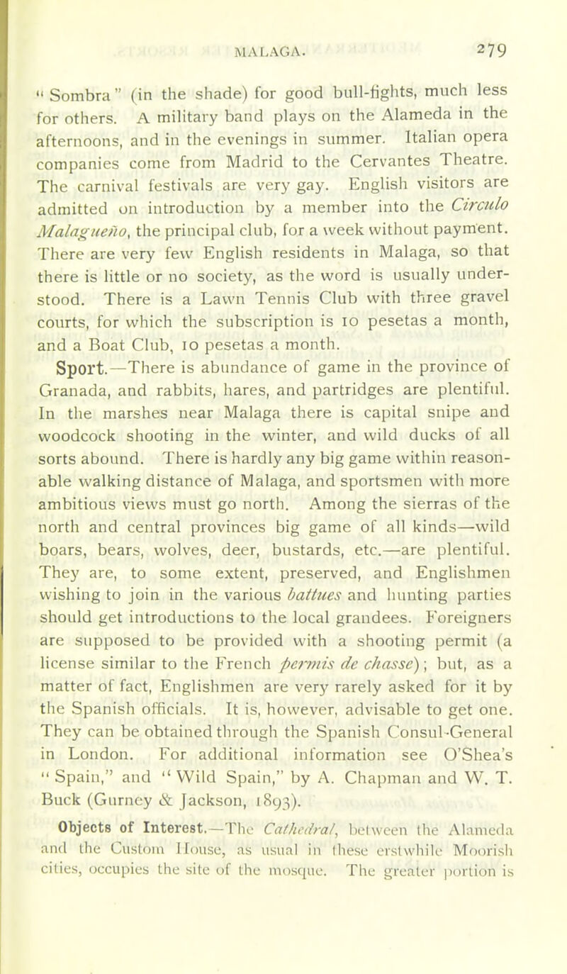  Sombra (in the shade) for good bull-lights, much less for others. A military band plays on the Alameda in the afternoons, and in the evenings in summer. Italian opera companies come from Madrid to the Cervantes Theatre. The carnival festivals are very gay. English visitors are admitted on introduction by a member into the Ctrcido Malagueno, the principal club, for a week without payment. There are very few English residents in Malaga, so that there is little or no society, as the word is usually under- stood. There is a Lawn Tennis Club with three gravel courts, for which the subscription is 10 pesetas a month, and a Boat Club, 10 pesetas a month. Sport.—There is abundance of game in the province of Granada, and rabbits, hares, and partridges are plentiful. In the marshes near Malaga there is capital snipe and woodcock shooting in the winter, and wild ducks of all sorts abound. There is hardly any big game within reason- able walking distance of Malaga, and sportsmen with more ambitious views must go north. Among the sierras of the north and central provinces big game of all kinds—wild boars, bears, wolves, deer, bustards, etc.—are plentiful. They are, to some extent, preserved, and Englishmen wishing to join in the various battues and hunting parties should get introductions to the local grandees. Foreigners are supposed to be provided with a shooting permit (a license similar to the French permis de chasse); but, as a matter of fact, Englishmen are very rarely asked for it by the Spanish officials. It is, however, advisable to get one. They can be obtained through the Spanish Consul -General in London. For additional information see O'Shea's  Spain, and  Wild Spain, by A. Chapman and W. T. Buck (Gurney & Jackson, 1893). Objects of Interest,—The Cathedra/, between the Alameda and the Custom House, as usual in Ihese erstwhile Moorish cities, occupies the site of the mosque. The greater ])ortion is