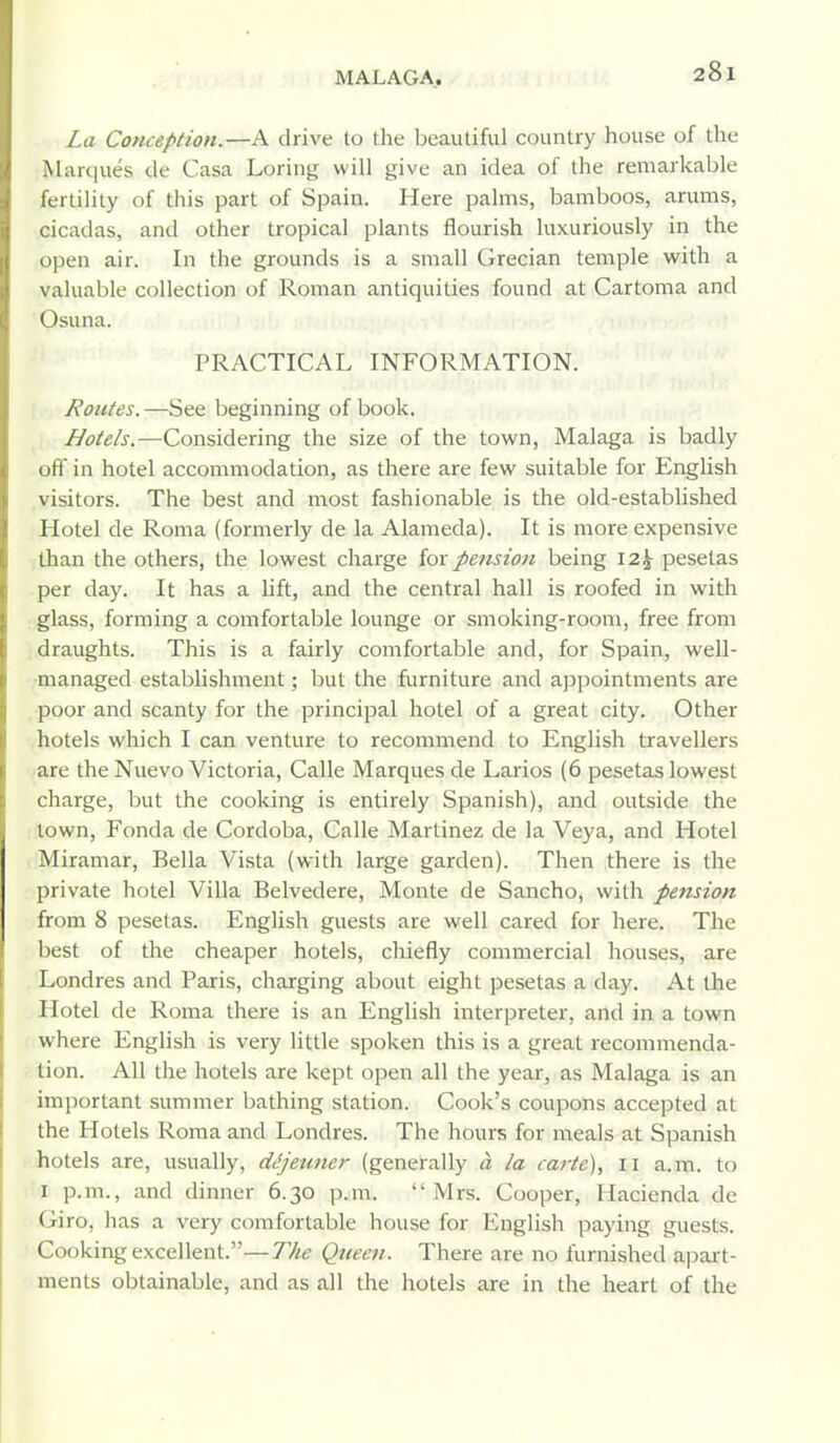 La Conception.—A drive to the beautiful country house of the Marques de Casa Loring will give an idea of the remarkable fertility of this part of Spain. Here palms, bamboos, arums, cicadas, and other tropical plants flourish luxuriously in the open air. In the grounds is a small Grecian temple with a valuable collection of Roman antiquities found at Cartoma and Osuna. PRACTICAL INFORMATION. I Routes. —See beginning of book. Hotels.—Considering the size of the town, Malaga is badly off in hotel accommodation, as there are few suitable for English visitors. The best and most fashionable is the old-established Hotel de Roma (formerly de la Alameda). It is more expensive than the others, the lowest charge for pension being \2\ pesetas per day. It has a lift, and the central hall is roofed in witli glass, forming a comfortable lounge or smoking-room, free from draughts. This is a fairly comfortable and, for Spain, well- managed establishment; but the furniture and appointments are poor and scanty for the principal hotel of a great city. Other hotels which I can venture to recommend to English travellers are the Nuevo Victoria, Calle Marques de Larios (6 pesetas lowest charge, but the cooking is entirely Spanish), and outside the town, Fonda de Cordoba, Calle Martinez de la Veya, and Hotel Miramar, Bella Vista (with large garden). Then there is the private hotel Villa Belvedere, Monte de Sancho, with pension from 8 pesetas. English guests are well cared for here. The best of the cheaper hotels, chiefly commercial houses, are Londres and Paris, charging about eight pesetas a day. At the Hotel de Roma there is an English interpreter, and in a town where English is very little spoken this is a great recommenda- tion. All the hotels are kept open all the year, as Malaga is an important summer bathing station. Cook's coupons accepted at the Hotels Roma and Londres. The hours for meals at Spanish hotels are, usually, dijetmer (generally a la carte), 11 a.m. to I p.m., and dinner 6.30 p.m. Mrs. Cooper, Hacienda de Giro, has a very comfortable house for English paying guests. Cooking excellent.—The Queen. There are no furnished apart- ments obtainable, and as all the hotels are in the heart of the