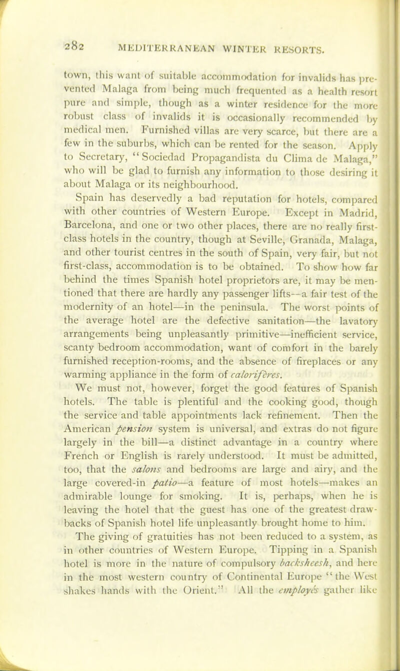 town, this want of suitable accommodation for invalids has ])rL-- vented Malaga from being much frequented as a health resort pure and simple, though as a winter residence for the more- robust class of invalids it is occasionally recommended by medical men. Furnished villas are very scarce, but there are a few in the suburbs, which can be rented for the season. Apply to Secretary,  Sociedad Propagandista du Clima de Malaga, who will be glad to furnish any information to those desiring it about Malaga or its neighbourhood. Spain has deservedly a bad reputation for hotels, compared with other countries of Western Europe. Except in Madrid, Barcelona, and one or two other places, there are no really first- class hotels in the country, though at Seville, Granada, Malaga, and other tourist centres in the south of Spain, very fair, but not first-class, accommodation is to be obtained. To show how far behind the times Spanish hotel proprietors are, it may be men- tioned that there are hardly any passenger lifts—a fair test of the modernity of an hotel—in the peninsula. The worst points of the average hotel are the defective sanitation—the lavatory arrangements being unpleasantly primitive—inefficient service, scanty bedroom accommodation, want of comfort in the barely furnished reception-rooms, and the absence of fireplaces or any wanning appliance in the form of calorifcres. We must not, however, forget the good features of Spanish hotels. The table is plentiful and the cooking good, though the service and table appointments lack refinement. Then the American pension system is universal, and extras do not figure largely in the bill—a distinct advantage in a country where French or English is rarely understood. It must be admitted, too, that the salons and bedrooms are large and airy, and the large covered-in patio—a feature of most hotels—makes an admirable lounge for smoking. It is, perhaps, when he is leaving the hotel that the guest has one of the greatest draw - backs of Spanish hotel Hfe unpleasantly brought home to him. The giving of gratuities has not lieen reduced to a system, as in other countries of Western Europe. Tipping in a Spanisli hotel is more in the nature of compulsory backsheesh, and here in the most western countiy of Continental Euro]3e the VVesi shakes hands with the Orient. All the employes gather like