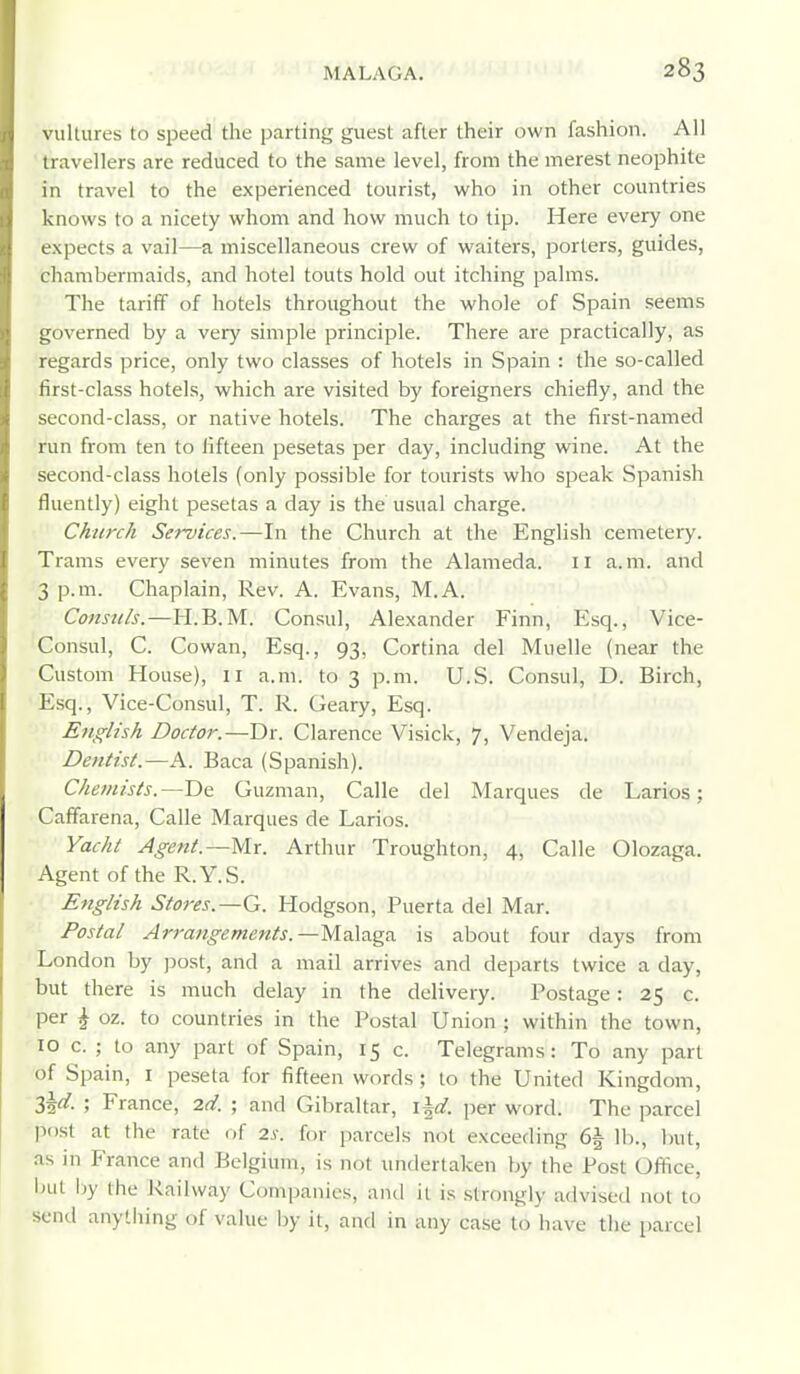 vultures to speed the parting guest after their own fashion. All travellers are reduced to the same level, from the merest neophite in travel to the experienced tourist, who in other countries knows to a nicety whom and how much to tip. Here every one e.xpects a vail—a miscellaneous crew of waiters, porters, guides, chambermaids, and hotel touts hold out itching palms. The tariff of hotels throughout the whole of Spain seems governed by a very simple principle. There are practically, as regards price, only two classes of hotels in Spain : the so-called first-class hotels, which are visited by foreigners chiefly, and the second-class, or native hotels. The charges at the first-named run from ten to fifteen pesetas per day, including wine. At the second-class hotels (only possible for tourists who speak Spanish fluently) eight pesetas a day is the usual charge. Church Services.—In the Church at the English cemetery. Trams every seven minutes from the Alameda. 11 a.m. and 3 p.m. Chaplain, Rev. A. Evans, M.A. Constils.—IT.B.M. Consul, Alexander Finn, Esq., Vice- Consul, C. Cowan, Esq., 93, Cortina del Muelle (near the Custom House), 11 a.m. to 3 p.m. U.S. Consul, D. Birch, Esq., Vice-Consul, T. R. Geary, Esq. Efiglish Doctor.—Dr. Clarence Visick, 7, Vendeja. Dentist.—A. Baca (Spanish). Chemists.—De Guzman, Calle del Marques de Larios; Caffarena, Calle Marques de Larios. Yacht Agent.—Mr. Arthur Troughton, 4, Calle Olozaga. Agent of the R.Y.S. English Stores.—G. Hodgson, Puerta del Mar. Postal Arrangements.—Malaga is about four days from London by post, and a mail arrives and departs twice a day, but there is much delay in the delivery. Postage: 25 c. per ^ oz. to countries in the Postal Union ; within the town, 10 c. ; to any part of Spain, 15 c. Telegrams: To any part of Spain, i peseta for fifteen words; to the United Kingdom, S^d. ; France, 2d. ; and Gibraltar, i^d. per word. The parcel post at the rate of 2s. for parcels not exceeding 6| lb., but, as in France and Belgium, is not undertaken by the Post Office, init by the Railway Companies, and it is .strongly advised not to send anything of value by it, and in any case to have the parcel