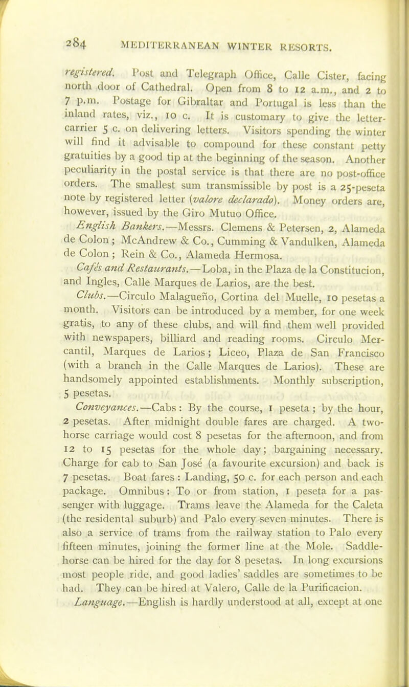 registered. Post and Telegraph Office, Calle Cister, facing north door of Cathedral. Open from 8 to 12 a.m., and 2 to 7 p.m. Postage for Gibraltar and Portugal is less than the inland rates, viz., 10 c. It is customary to give the letter- carrier 5 c. on delivering letters. Visitors spending the winter will find it advisable to compound for these constant petty gratuities by a good tip at the beginning of the season. Another peculiarity in the postal service is that there are no post-office orders. The smallest sum transmissible by post is a 25-peseta note by registered letter {valore declarado). Money orders are, however, issued by the Giro Mutuo Office. English Bankers.—Massrs. Clemens & Petersen, 2, Alameda de Colon ; McAndrew & Co., Gumming & Vandulken, Alameda de Colon ; Rein & Co., Alameda Hermosa. Cafes and Restaurants.—l^oha., in the Plaza de la Constitucion, and Ingles, Calle Marques de Larios, are the best. Clubs.—Circulo Malagueno, Cortina del Muelle, 10 pesetas a month. Visitors can be introduced by a member, for one week gratis, to any of these clubs, and will find them well provided with newspapers, billiard and reading rooms. Circulo Mer- cantil. Marques de Larios; Liceo, Plaza de San Francisco (with a branch in the Calle Marques de Larios). These are handsomely appointed establishments. Monthly subscription, 5 pesetas. Conveya7ices.—Cabs: By the course, i peseta; by the hour, 2 pesetas. After midnight double fares are charged. A two- horse carriage would cost 8 pesetas for the afternoon, and from 12 to 15 pesetas for the whole day; bargaining necessar)'. Charge for cab to San Jose (a favourite excursion) and back is 7 pesetas. Boat fares : Landing, 50 c. for each person and each package. Omnibus: To or from station, i peseta for a pas- senger with luggage. Trams leave the Alameda for the Caleta (the residental suburb) and Palo every seven minutes. There is also a service of trams from the railway station to Palo ever)- fifteen minutes, joining the former line at the Mole. Saddle- horse call be hired for the day for 8 pesetas. In long excursions most people ride, and good ladies' saddles are sometimes to be had. They can be hired at Valero, Calle de la Purificacion. Language,—English is hardly understood at all, except at one