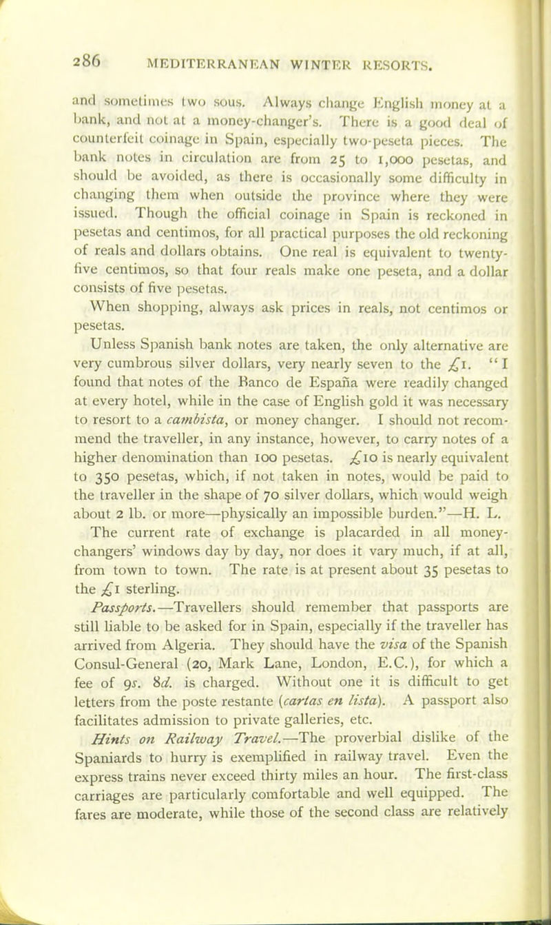 and sometimes two sous. Always change Englisli money al a hank, and not at a money-changer's. There is a good deal of counlerleit coinage in Spain, especially two-peseta pieces. The bank notes in circulation are from 25 to 1,000 pesetas, and should be avoided, as there is occasionally some difficulty in changing them when outside the province where they were issued. Though the official coinage in Spain is reckoned in pesetas and centimos, for all practical purposes the old reckoning of reals and dollars obtains. One real is equivalent to twenty- tive centimos, so that four reals make one peseta, and a dollar consists of five pesetas. When shopping, always ask prices in reals, not centimos or pesetas. Unless Spanish bank notes are taken, the only alternative are very cumbrous silver dollars, very nearly seven to the £1. I found that notes of the Banco de Espaiia were readily changed at every hotel, while in the case of English gold it was necessary to resort to a cambista, or money changer. I should not recom- mend the traveller, in any instance, however, to carry notes of a higher denomination than 100 pesetas. ;^iO is nearly equivalent to 350 pesetas, which, if not taken in notes, would be paid to the traveller in the shape of 70 silver dollars, which would weigh about 2 lb. or more—physically an impossible burden.—H. L. The current rate of exchange is placarded in all money- changers' windows day by day, nor does it vary much, if at all, from town to town. The rate is at present about 35 pesetas to the £1 sterhng. Passports.—Travellers should remember that passports are still hable to be asked for in Spain, especially if the traveller has arrived from Algeria. They should have the visa of the Spanish Consul-General (20, Mark Lane, London, E.G.), for which a fee of 95. %d. is charged. Without one it is difficult to get letters from the poste restante {cartas en lista). A passport also facilitates admission to private galleries, etc. Hints on Railway Travel.—The proverbial dislike of tlie Spaniards to hurry is exemphfied in railway travel. Even the express trains never exceed thirty miles an hour. The first-class carriages are particularly comfortable and well equipped. The fares are moderate, while those of the second class are relatively