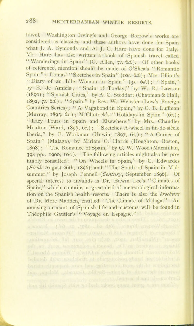 travel. Washington Irving's and George Borrow's works are considered as classics, and these authors have done for Spain what J. A. Symonds and A. J. C. Mare have done for Italy. Mr, Hare has also written a jjook of S|)anish travel called Wanderings in Spain (G. Allen, ^s.-dd.). Of other books of reference, mention should be made of O'Shea's Romantic Spain ; Lomas' Sketches in Spain {los. 6d.); Mrs. Elliott's Diary of an Idle Woman in Spain (3^. 6d.); Spain, by E. de Amicis; Spain of To-day, by W. K. Lawson (1890) ; Spanish Cities, by A. C. Stoddart (Chapman & Hall, 1892, ^s. 6d.); Spain, by Rev. W. Webster (Low's Foreign Countries Series); A Vagabond in Spain, by C. B. Luffman (Murray, 1895, M'Clintock's Holidays in Spain {6s.); Lazy Tours in Spain and Elsewhere, by Mrs. Chandler Moulton (Ward, 1897, 6s.) ; Sketches A-wheel in fin-de-siecle Iberia, by F. Workman (Unwin, 1897, 6s.); A Corner of Spain (Malaga), by Miriam C. Harris (Houghton, Boston, 1898) ; The Romance of Spain, by C. W. Wood (Macmillan, 394 pp., 1900, los.). The following articles might also be pro- fitably consulted: On Wheels in Spain, by C. Edwardes {Field, August 26th, 1896), and The South of Spain in Mid- summer, by Joseph Pennell {Century, September 1896). Of special interest to invalids is Dr. Edwin Lee's Climates of Spain, which contains a great deal of meteorological informa- tion on the Spanish health resorts. There is also the brochure of Dr. More Madden, entitled The Climate of Malaga. An amusing account of Spanish life and customs will be found in Theophile Gautier's Voyage en Espagne.