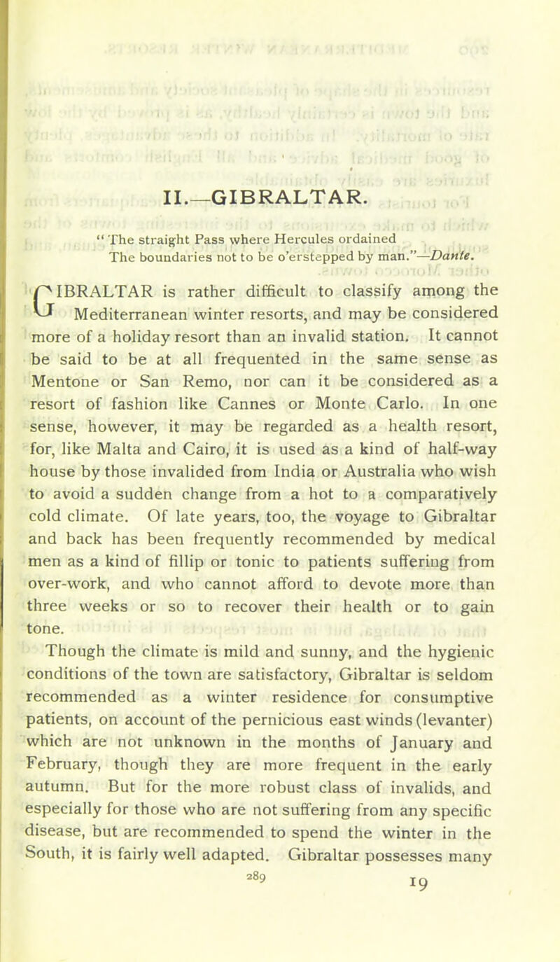 I II.—GIBRALTAR. 1  The straight Pass where Hercules ordained The boundaries not to be o'erstepped by man.—Dante. GIBRALTAR is rather difficult to classify among the Mediterranean winter resorts, and may be considered I more of a holiday resort than an invalid station. It cannot • be said to be at all frequented in the same sense as Mentone or San Remo, nor can it be considered as a resort of fashion like Cannes or Monte Carlo. In one ^sense, however, it may be regarded as a health resort, for, like Malta and Cairo, it is used as a kind of half-way house by those invalided from India or Australia who wish to avoid a sudden change from a hot to a comparatively cold climate. Of late years, too, the voyage to Gibraltar and back has been frequently recommended by medical men as a kind of fillip or tonic to patients suffering from over-work, and who cannot afford to devote more than three weeks or so to recover their health or to gain tone. Though the climate is mild and sunny, and the hygienic 'Conditions of the town are satisfactory, Gibraltar is seldom recommended as a winter residence for consumptive patients, on account of the pernicious east winds (levanter) which are not unknown in the months of January and February, though they are more frequent in the early autumn. But for the more robust class of invalids, and especially for those who are not suffering from any specific disease, but are recommended to spend the winter in the South, it is fairly well adapted. Gibraltar possesses many