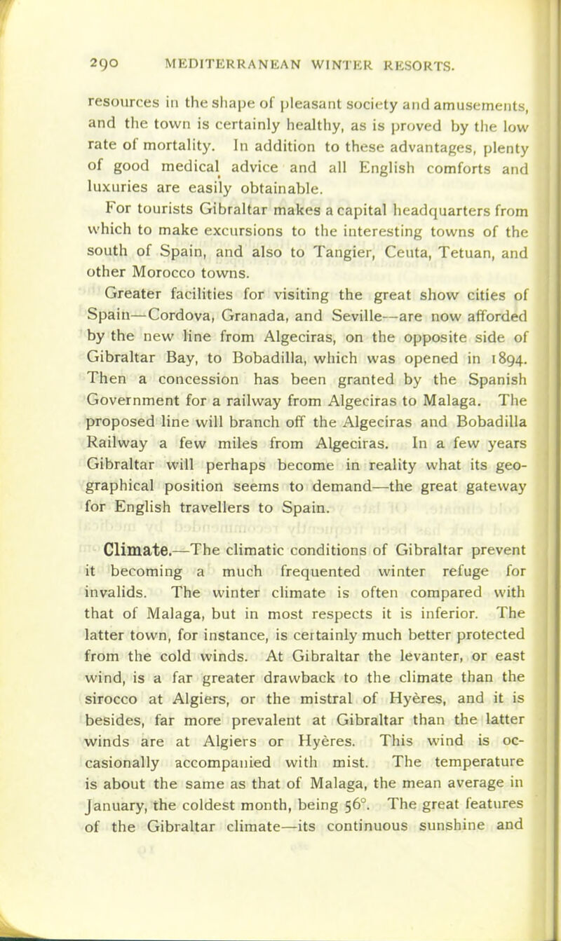 resources in the shape of pleasant society and amusements, and the town is certainly healthy, as is proved by the low rate of mortality. In addition to these advantages, plenty of good medical advice and all English comforts and luxuries are easily obtainable. For tourists Gibraltar makes a capital headquarters from which to make excursions to the interesting towns of the south of Spain, and also to Tangier, Ceuta, Tetuan, and other Morocco towns. Greater facilities for visiting the great show cities of Spain—Cordova, Granada, and Seville—are now afforded by the new line from Algeciras, on the opposite side of Gibraltar Bay, to Bobadilla, which was opened in 1894. Then a concession has been granted by the Spanish Government for a railway from Algeciras to Malaga. The proposed line will branch off the Algeciras and Bobadilla Railway a few miles from Algeciras. In a few years Gibraltar will perhaps become in reality what its geo- graphical position seems to demand—the great gateway for English travellers to Spain. Climate.—The climatic conditions of Gibraltar prevent it becoming a much frequented winter refuge for invalids. The winter cHmate is often compared with that of Malaga, but in most respects it is inferior. The latter town, for instance, is certainly much better protected from the cold winds. At Gibraltar the levanter, or east wind, is a far greater drawback to the climate than the sirocco at Algiers, or the mistral of Hyeres, and it is besides, far more prevalent at Gibraltar than the latter winds are at Algiers or Hyeres. This wind is oc- casionally accompanied with mist. The temperature is about the same as that of Malaga, the mean average in January, the coldest month, being 56°. The great features of the Gibraltar climate—its continuous sunshine and