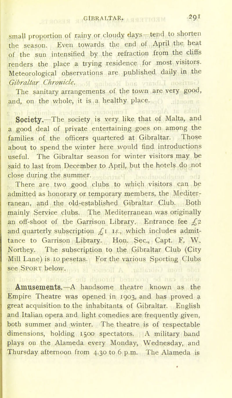 GtBRALtAR. small proportion of rainy or clondy days—tend to shorten the season. Even towards the end of April the heat of the sun intensified by the refraction from the cliffs (Tenders the place a trying residence for most visitors. Meteorological observations are published daily in the Gibraltar Chronicle. The sanitary arrangements of the town are very good, and, on the whole, it is . a healthy place. .ioi|nf.> ' Society.—The society is very like that of Malta, and a good deal of private entertaining goes on among the families of the officers quartered at Gibraltar. Those about to spend the winter here would find introductions useful. The Gibraltar season for winter visitors may be said to last from December to April, but the hotels do not close during the summer. There are two good clubs to which visitors can be admitted as honorary or temporary members, the Mediter- ranean, and the old-established Gibraltar Club. Both mainly Service clubs. The Mediterranean was originally an off-shoot of the Garrison Library. Entrance fee £^7. and quarterly subscription u., which includes admit- tance to Garrison Library. Hon. Sec, Capt. F, W. Northey. The subscription to the Gibraltar Club (City Mill Lane) is lo pesetas. For the various Sporting Clubs see Sport belovy. Amusements.—A handsome theatre known as the Empire Theatre was opened in 1903, and has proved a great acquisition to the inhabitants of Gibraltar. English and Italian opera and light comedies are frequently given, both summer and winter. The theatre is of respectable dimensions, holding 1500 spectators. A mihtary band plays on the Alameda every Monday, Wednesday, and Thursday afternoon from 4.30 to 6 p.m. The Alameda is