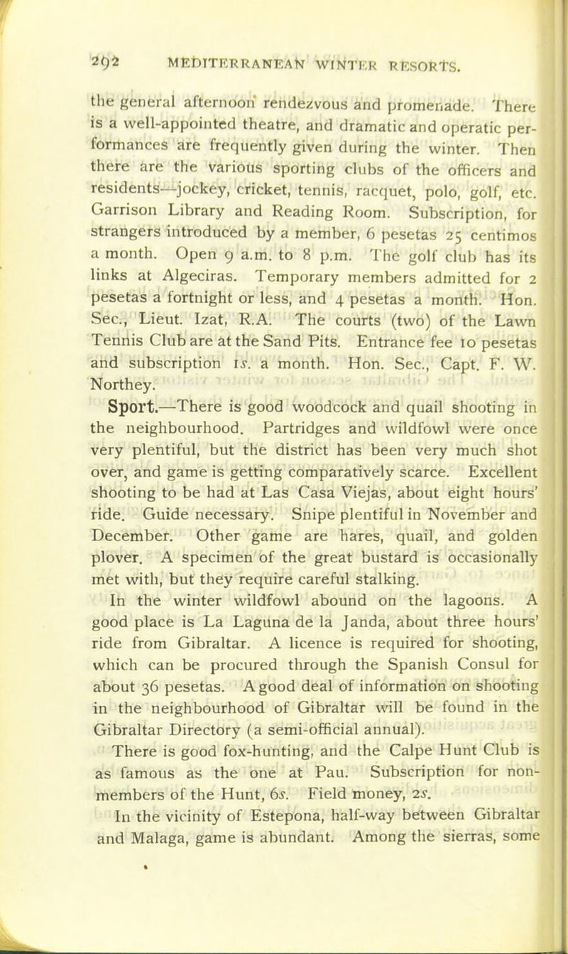 the general afternoon rendezvous and promenade. 'I here is a well-appointed theatre, and dramatic and operatic per- formances are frequently given during the winter. Then there are the various sporting clubs of the officers and residents—jockey, cricket, tennis, racquet, polo, golf, etc. Garrison Library and Reading Room. Subscription, for strangers introduced by a member, 6 pesetas 25 centimes a month. Open 9 a.m. to 8 p.m. The golf club has its links at Algeciras. Temporary members admitted for 2 pesetas a fortnight or less, and 4 pesetas a month: Hon. Sec, Lieut. Izat, R.A. The courts (two) of the Lawn Tennis Club are at the Sand Pits. Entrance fee 10 pesetas and subscription is. a month. Hon. Sec, Capt. F. W. Northey. Sport.—There is good woodcock and quail shooting in the neighbourhood. Partridges and wildfowl were once very plentiful, but the district has been very much shot over, and game is getting comparatively scarce. Excellent shooting to be had at Las Casa Viejas, about eight hours' ride. Guide necessary. Snipe plentiful in November and December. Other game are hares, quail, and golden plover. A specimen of the great bustard is occasionally met with, but they require careful stalking. In the winter wildfowl abound on the lagoons. A good place is La Laguna de la Janda, about three hours' ride from Gibraltar. A licence is required for shooting, which can be procured through the Spanish Consul for about 36 pesetas. A good deal of information on shooting in the neighbourhood of Gibraltar will be found in the Gibraltar Directory (a semi-official annual). There is good fox-hunting, and the Calpe Hunt Club is as famous as the one at Pau. Subscription for non- members of the Hunt, 6^. Field money, 2s. In the vicinity of Estepona, half-way between Gibraltar and Malaga, game is abundant. Among the sierras, some