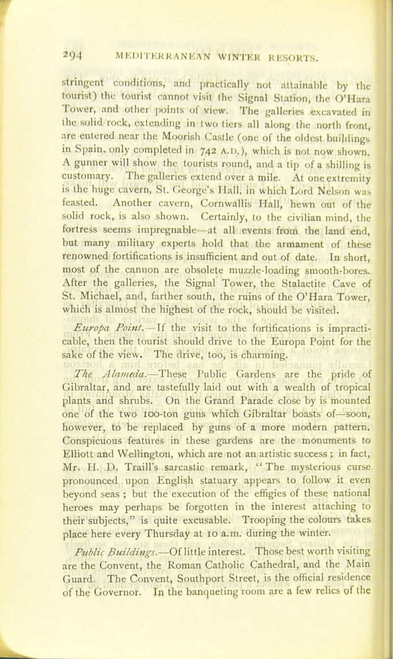 stringent conditions, and practically not attainable by the tourist) the tourist cannot visit the Signal Station, the O'Hara Tower, and other points of view. The galleries excavated in the solid rock, extending in two tiers all along the north front, are entered near the Moorish Caslle (one of the oldest buildings in Spain, only completed in 742 a.d.), which is not now shown. A gunner will show the tourists round, and a tip of a shilling is customary. The galleries extend over a mile. At one extremity is the huge cavern, St. Oeorge's Hall, in which Lord Nelson was feasted. Another cavern, Cornwallis Hall, hewn out of the solid rock, is also shown. Certainly, to the civilian mind, the fortress seems impregnable—at all events from the land end, but many militaiy experts hold that the armament of these renowned fortifications is insufficient and out of date. In short, most of the cannon are obsolete muzzle-loading smooth-bores. After the galleries, the Signal Tower, the Stalactite Cave of St. Michael, and, farther south, the ruins of the O'Hara Tower, which is almost the highest of the rock, should be visited. Europa Point.—If the visit to the fortifications is impracti- cable, then the tourist should drive to the Europa Point for the sake of the view. The drive, too, is charming. The Alameda.—These Public Gardens are the pride of Gibraltar, and are tastefully laid out with a wealth of tropical plants arid shrubs. On the Grand Parade close by is mounted one of the two 100-ton guns which Gibraltar boasts of—soon, however, to be replaced by guns of a more modern pattern. Conspicuous features in these gardens are the monuments to Elliott and Wellington, which are not an artistic success ; in fact, Mr. H. D. Traill's sarcastic remark,  The mysterious curse pronounced upon English statuary appears to follow it even beyond seas ; but the execution of the effigies of these national heroes may perhaps be forgotten in the interest attaching to their subjects, is quite excusable. Trooping the colours takes place here every Thursday at 10 a.m. during the winter. Pttblic Buildings.—OiWnXe interest. Those best worth visiting are the Convent, the Roman Catholic Cathedral, and the Main Guard. The Convent, Southport Street, is the official residence of the Governor. In the banqueting room are a few relics of the