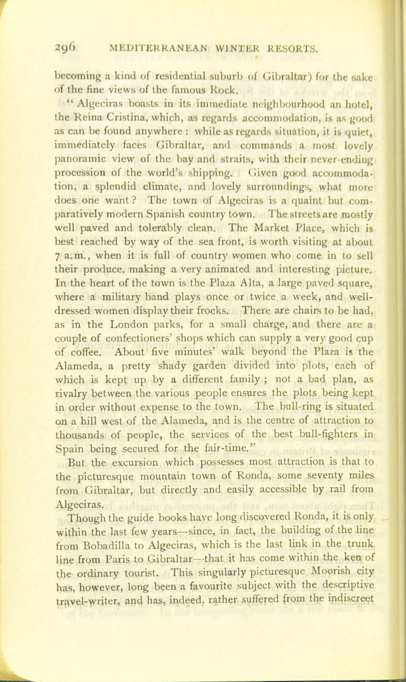 becoming a kind of residential suburb of Giljraltar) for the sake of the fine views of the famous Rock.  Algeciras boasts in its immediate neighIjourhood an hotel, the Reina Cristina, which, as regards accommodation, is as good as can be found anywhere : while as regards situation, it is quiet,,, immediately faces (Jibraltar, and commands a most lovely panoramic view of the bay and straits, with their never-ending procession of the world's shipping. (]iven good accommoda- tion, a splendid climate, and lovely surroundings, what more does one want ? The town of Algeciras is a quaint but com- paratively modern Spanish country town. The streets are mostly well paved and tolerably clean. The Market Place, which is best reached by way of the sea front, is worth visiting at about 7 a.m., when it is full of country women who come in to sell their produce, making a very animated and interesting picture. In the heart of the town is the Plaza Alta, a large paved square, where a military band plays once or twice a week, and well- dressed women display their frocks. There are chairs to be had, as in the London parks, for a small charge, and there are a couple of confectioners' shops which can supply a very good cup of coffee. About five minutes' walk beyond the Plaza is the Alameda, a pretty shady garden divided into plots, each of which is kept up by a different family ; not a bad plan, as rivalry between the various people ensures the plots being kept in order without expense to the town. The bull-ring is situated on a hill west of the Alameda, and is the centre of attraction to thousands of people, the services of the best bull-fighters in Spain being secured for the fair-time. But the excursion which possesses most attraction is that to the picturesque mountain town of Ronda, some seventy miles from Gibraltar, but directly and easily accessible by rail from j\lgeciras. Though the guide books have long discovered Ronda, it is only within the last few years—since, in fact, the building of the line from Bobadilla to Algeciras, which is the last link in the trunk line from Paris to Gibraltar—that it has come within the ken of the ordinary tourist. This singularly picturesque Moorish city has, however, long been a favourite subject with the descriptive trstvel-'yvriter, and has, indeed, rather suffered from the indiscreet