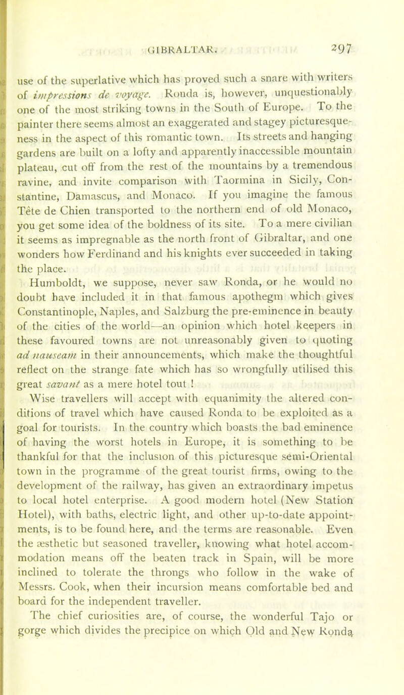 use of the superlative which has proved such a snare with writers of impressions dc voyage. Ronda is, liowever, unquestional>ly one of the most striking towns in the Soutli of Europe. To the painter there seems almost an exaggerated and stagey picturesque- ness in the aspect of this romantic town. Its streets and hanging gardens are built on a lofty and apparently inaccessible mountain plateau, cut off from the rest of the mountains by a tremendous ravine, and invite comparison with Taormina in Sicily, Con- stantine, Damascus, and Monaco. If you imagine the famous Tete de Chien transported to the northern end of old Monaco, you get some idea of the boldness of its site. To a mere civilian it seems as impregnable as the north front of (Gibraltar, and one wonders how Ferdinand and his knights ever succeeded in taking the place. Humboldt, we suppose, never saw Ronda, or he would no doubt have included it in that famous apothegm which gives Constantinople, Naples, and Salzburg the pre-eminence in beauty of the cities of the world—an opinion which hotel keepers in these favoured towns are not unreasonably given to quoting ad nauseam in their announcements, which make the thoughtful reflect on the strange fate which has so wrongfully utilised this great savant as a mere hotel tout ! Wise travellers will accept with equanimity the altered con- ditions of travel which have caused Ronda to be exploited as a goal for tourists. In the country which boasts the bad eminence of having the worst hotels in Europe, it is something to be thankful for that the inclusion of this picturesque semi-Oriental town in the programme of the great tourist firms, owing to the development of the railway, has given an extraordinary impetus to local hotel enterprise. A good modem hotel (New Station Hotel), with baths, electric light, and other up-to-date appoint- ments, is to be found here, and the terms are reasonable. Even the aesthetic but seasoned traveller, knowing what hotel accom- modation means off the beaten track in Spain, will be more inclined to tolerate the throngs who follow in the wake of Messrs. Cook, when their incursion means comfortable bed and board for the independent traveller. The chief curiosities are, of course, the wonderful Tajo or gorge which divides the precipice on which Old andl>{ew Rond^