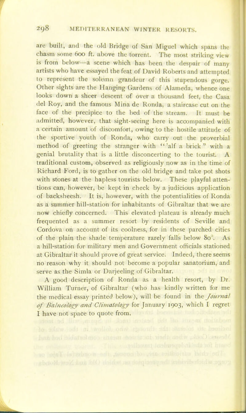 are built, and the old Bridge of San Miguel which spans tli( chasm some 600 ft. above the torrent. The most striking view is from below—a scene which has been the desjiair of many artists who have essayed the feat of David I<ol)erts and attempted to represent the solemn grandeur of this stupendous gorge. Other sights are the Hanging Gardens of Alameda, whence one looks down a sheer descent of over a thousand feet, the Casa del Roy, and the famous Mina de Ronda, a staircase cut on the face of the precipice to the bed of the stream. It must be admitted, however, that sight-seeing here is accompanied with a certain amount of discomfort, owing to the hostile attitude of the sportive youth of Ronda, who carr)' out the proverbial method of greeting the stranger with 'alf a brick with a genial brutality that is a little disconcerting to the tourist A traditional custom, observed as religiously now as in the time of Richard Ford, is to gather on the old bridge and take pot shots with stones at the hapless tourists below. These playful atten- tions can, however, be kept in check by a judicious application of backsheesh. It is, however, with the potentialities of Ronda as a summer hill-station for inhabitants of Gibraltar that we are now chiefly concerned. This elevated plateau is already much frequented as a summer resort by residents of Seville and Cordova on account of its coolness, for in these parched cities of the plain the shade temperature rarely falls below 80^. As a hill-station for military men and Government officials stationed at Gibraltar it should prove of great service. Indeed, there seems no reason why it should not become a popular sanatorium, and serve as the Simla or Darjeeling of Gibraltar. A good description of Ronda as a health resort, by Dr. William Turner, of Gibraltar (who has kindly written for me the medical essay printed below), will be found in the Journal of Balneology and Clitnaiology for January 1903, which I regret I have not space to quote from.