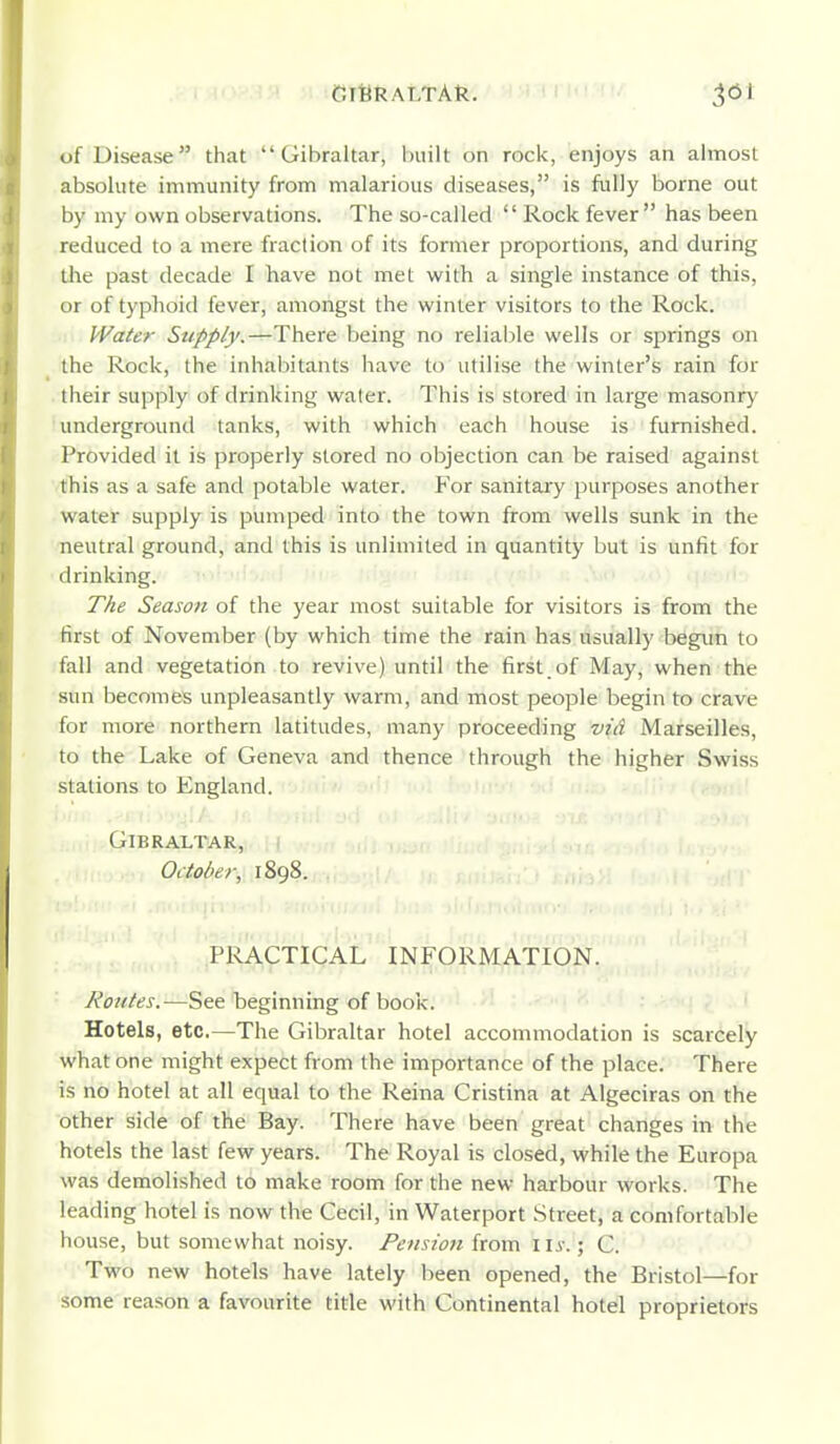 CriiRALTAk. of Disease that Gibraltar, built on rock, enjoys an almost absolute immunity from malarious diseases, is fully borne out by my own observations. The so-called  Rock fever has been reduced to a mere fraction of its former proportions, and during the past decade I have not met with a single instance of this, or of typhoid fever, amongst the winter visitors to the Rock. Water Supply.—There being no reliable wells or springs on the Rock, the inhabitants have to utilise the winter's rain for their supply of drinking water. This is stored in large masonry underground tanks, with which each house is furnished. Provided it is properly stored no objection can be raised against this as a safe and potable water. For sanitary purposes another water supply is pumped into the town from wells sunk in the neutral ground, and this is unlimited in quantity but is unfit for drinking. i'>' .i .,u imi- ,(» ./.n; The Season of the year most suitable for visitors is from the first of November (by which time the rain has usually begun to fall and vegetation to revive) until the first.of May, when the sun becomes unpleasantly warm, and most people begin to crave for more northern latitudes, many proceeding vid Marseilles, to the Lake of Geneva and thence through the higher Swiss stations to England. Gibraltar, i October, 1898. PRACTICAL INFORMATION. Routes.—See beginning of book. Hotels, etc.—The Gibraltar hotel accommodation is scarcely what one might expect from the importance of the place. There is no hotel at all equal to the Reina Cristina at Algeciras on the other side of the Bay. There have been great changes in the hotels the last few years. The Royal is closed, while the Europa was demolished to make room for the new harbour works. The leading hotel is now the Cecil, in Waterport Street, a comfortable house, but somewhat noisy. Pensio7i from ii^-.; C. Two new hotels have lately been opened, the Bristol—for some reason a favourite title with Continental hotel proprietors
