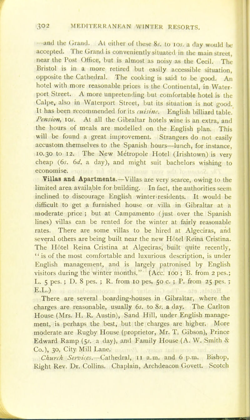 ■—and Ihe (Jraiid. At cilliei of llicse Us. to loy. a day would be accepted. The (jraml is conveniently situated in the main street, near the Post Office, hut is almost as noisy as the Cecil. The- Bristol is in a more retired but easily accessible situation, opposite the Cathedral. The cooking is said to be good. An hotel with more reasonable prices is the Continental, in Water port Street. A more unpretending but comfortable hotel is the Calpe, also in Waterport Street, but its situation is not good. It has been recommended for its cuisine. English billiard table. Pension, los. At all the Gibraltar hotels wine is an extra, and the hours of meals are modelled on the English plan. This will be found a great improvement. Strangers do not easily accustom themselves to the Spanish hours—lunch, for instance, 10.30 to 12. The New Metropole Hotel (Irishtown) is very cheap {6s. 6d. a day), and might suit bachelors wishing to economise. Villas and Apartments.—Villas are very scarce, owing to the limited area available for building. In fact, the authorities seem inclined to discourage English winter-residents. It would be difficult to get a furnished house or villa in Gibraltar at a moderate price ; but at Campamento (just over the Spanish lines) villas can be rented for the winter at fairly reasonable rates. There are some villas to be hired at Algeciras, and several others are being built near the new Hotel Reina Cristina. The Hotel Reina Cristina at Algeciras, built quite recently,  is of the most comfortable and luxurious description, is under English management, and is largely patronised by English visitors during the winter months. (Acc. lOO ; B. from 2 pes.; L. 5 pes.; D. 8 pes. ; R. from 10 pes. 50 c. ; P. from 25 pes. ; E.L.) There are several boarding-houses in Gibraltar, where the charges are reasonable, usually 6^. to Sj. a day. The Carlton House (Mrs. H. R. Austin), Sand Hill, under English manage- ment, is perhaps the best, but the charges are higher. More moderate are Rugby House (proprietor, Mr. T. Gibson), Prince Edward Ramp (5^. a day), and Family House (A. W. Smith & Co.), 30, City Mill Lane. Church Services.—Cathedral, 11 a. m. and 6 p.m. Bishop, Right Rev. Dr. Collins. Chaplain, Archdeacon Govett. Scotch