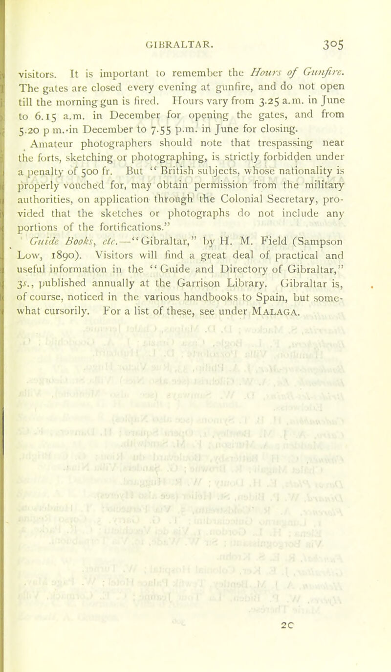 visitors. It is important to remember tiie Honrs of Gitiifirc. The gates are closed every evening at gunfire, and do not open till the morning gun is fired. Hours vary from 3.25 a.m. in June to 6.15 a.m. in December for opening the gates, and from 5.20 p m.'in December to 7.55 p.m. in June for closing. Amateur photographers should note that trespassing near the forts, sketching or photographing, is strictly forbidden under a penalty of 500 fr. But  British subjects, whose nationality is properly vouched for, may obtain permission from the military authorities, on application through the Colonial Secretary, pro- vided that the sketches or photographs do not include any portions of the fortifications. Guide Books, etc. — Gibraltar, by H. M. Field (Sampson Low, 1890). Visitors will find a great deal of practical and useful information in the Guide and Directory of Gibraltar, 3j., published annually at the Ganison Library. Gibraltar is, of course, noticed in the various handbooks to Spain, but some- what cursorily. For a list of these, see under Malaga. 2C