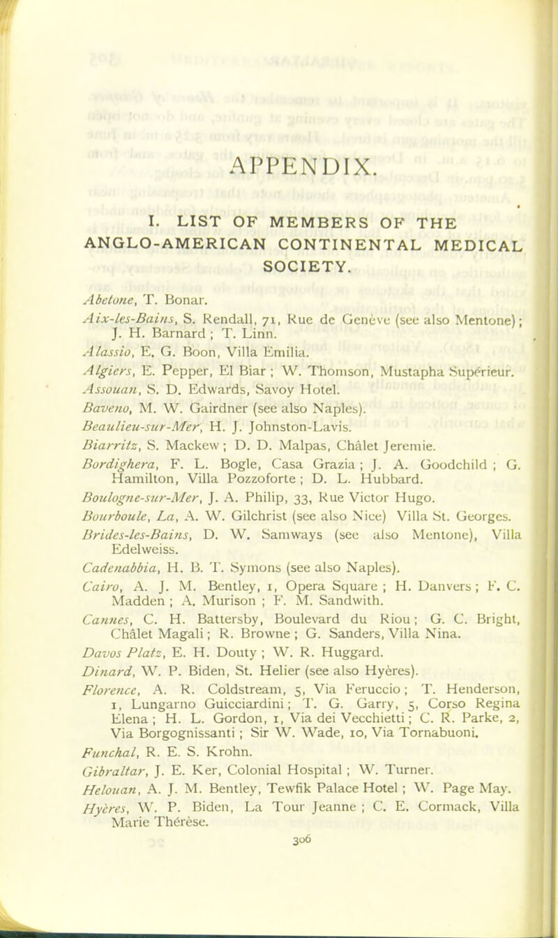 APPENDIX. I. LIST OF MEMBERS OF THE ANGLO-AMERICAN CONTINENTAL MEDICAL SOCIETY. Abeiune, T. Bonar. Aix-lcs-Bains, S. Rendall, 71, Rue de Geneve (see also Mentone); J. H. Barnard ; T. Linn. Alassio, E. G. Boon, Villa Emilia. Algiers, E. Pepper, El Biar ; W. Thomson, Mustapha Sup^rieur. Assouan, S. D. Edwards, Savoy Hotel. Baveno, M. W. Gairdner (see also Naples). BeauUeu-siir-Mer, H. J. Johnston-Lavis. Biarritz, S. Mackew; D. D. Malpas, Chalet Jeremie. Bordighera, F. L. Bogle, Casa Grazia ; J. A. Goodchild ; (j. Hamilton, Villa Pozzoforte ; D. L. Hubbard. Boulognc-sur-Mer, ]. A. Philip, 33, Rue Victor Hugo. Bourboulc, La, A. W. Gilchrist (see also Nice) Villa St. Georgcb. Brides-les-Bains, D. W. Samways (see also Mentone), Villa Edelweiss. Cadenabbia, H. B. T. Symons (see also Naples). Cairo, A. J. M. Bentley, i. Opera Square ; H. Danvcrs ; F. C. Madden ; A. Murison ; F. M. Sandwith. Cannes, C. H. Battersby, Boulevard du Riou; G. C. Bright, Chalet Magali; R. Browne ; G. Sanders, Villa Nina. Davos Platz, E. H. Douty ; W. R. Huggard. Dinard, W. P. Biden, St. Helier (see also Hyeres). Florence, A. R. Coldstream, 5, Via Feruccio; T. Henderson, I, Lungarno Guicciardini; T. G. Garry, 5, Corso Regina Elena; H. L. Gordon, i, Via dei Vecchietti; C. R. Parke, 2, Via Borgognissanti; Sir W. Wade, 10, Via Tornabuoni. Funchal, R. E. S. Krohn. Gibraltar, J. E. Ker, Colonial Hospital ; W. Turner. Helouan, A. J. M. Bentley, Tewfik Palace Hotel; W. Page May. Hyeres, W. P. Biden, La Tour Jeanne ; C. E. Cormack, Villa Marie Th6r6se.