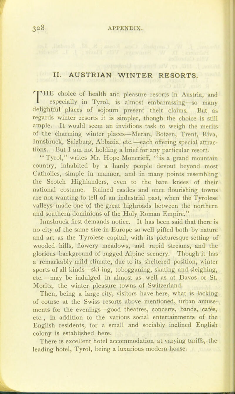 II. AUSTRIAN WINTER RESORTS. THE choice of health and pleasure resorts in Austria, and especially in Tyrol, is almost embarrassing—so many delightful places of sojourn present their claims. But as regards winter resorts it is simpler, though the choice is still ample. It would seem an invidious task to weigh the merits of the charming winter places—Meran, Botzen, Trent, Riva, Innsbruck, Salzburg, Abbazia, etc.—each offering special attrac- tions. But I am not holding a brief for any particular resort. Tyrol, writes Mr. Hope Moncrieff, is a grand mountain country, inhabited by a hardy people devout beyond most Catholics, simple in manner, and in many points resembling the Scotch Highlanders, even to the bare knees of their national costume. Ruined castles and once flourishing towns are not wanting to tell of an industrial past, when the Tyrolese valleys made one of the great highroads between the northern and southern dominions of the Holy Roman Empire. Innsbruck first demands notice. It has been said that there is no city of the same size in Europe so well gifted both by nature and art as the Tyrolese capital, with its picturesque setting of wooded hills, flowery meadows, and rapid streams, and the glorious background of riigged Alpine scenery. Though it has a remarkably mild climate, due to its sheltered position, winter sports of all kinds—ski-ing, tobogganing, skating and sleighing, etc.—may be indulged in almost as well as at Davos or St. Moritz, the winter pleasure towns of Switzerland. Then, being a large city, visitors have here, what is lacking of course at the Swiss resorts above mentioned, urban amuse- ments for the evenings—good theatres, concerts, bands, cafes, etc., in addition to the various social entertainments of the English residents, for a small and sociably inclined English colony is established here. There is excellent hotel accommodation at varying tariffs, the leading hotel, Tyrol, being a luxuxious modern house.