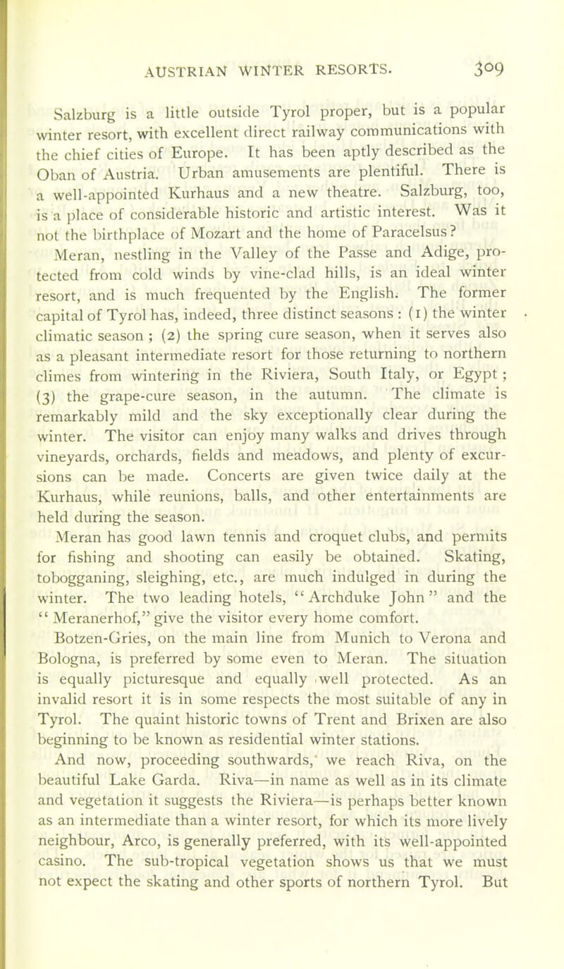 Salzburg is a little outside Tyrol proper, but is a popular winter resort, with excellent direct railway communications with the chief cities of Europe. It has been aptly described as the Oban of Austria. Urban amusements are plentiful. There is a well-appointed Kurhaus and a new theatre. Salzburg, too, •is a place of considerable historic and artistic interest. Was it not the birthplace of Mozart and the home of Paracelsus ? Meran, nestling in the Valley of the Passe and Adige, pro- tected from cold winds by vine-clad hills, is an ideal winter resort, and is much frequented by the English; The former capital of Tyrol has, indeed, three distinct seasons : (i) the winter climatic season ; (2) the spring cure season, -when it serves also as a pleasant intermediate resort for those returning to northern climes from wintering in the Riviera, South Italy, or Egypt; (3) the grape-cure season, in the autumn. The climate is remarkably mild and the sky exceptionally clear during the winter. The visitor can enjoy many walks and drives through vineyards, orchards, fields and meadows, and plenty of excur- sions can be made. Concerts are given twice daily at the Kurhaus, while reunions, balls, and other entertainments are held during the season. Meran has good lawn tennis and croquet clubs, and permits for fishing and shooting can easily be obtained. Skating, tobogganing, sleighing, etc., are much indulged in during the winter. The two leading hotels, Archduke John and the  Meranerhof, give the visitor every home comfort. Botzen-Gries, on the main line from Munich to Verona and Bologna, is preferred by some even to Meran. The situation is equally picturesque and equally iwell protected. As an invalid resort it is in some respects the most suitable of any in Tyrol. The quaint historic towns of Trent and Brixen are also beginning to be known as residential winter stations. And now, proceeding southwards,' we reach Riva, on the beautiful Lake Garda. Riva—in name as well as in its climate and vegetation it suggests the Riviera—is perhaps better known as an intermediate than a winter resort, for which its more lively neighbour, Arco, is generally preferred, with its well-appointed casino. The sub-tropical vegetation shows us that we must not expect the skating and other sports of northern Tyrol. But