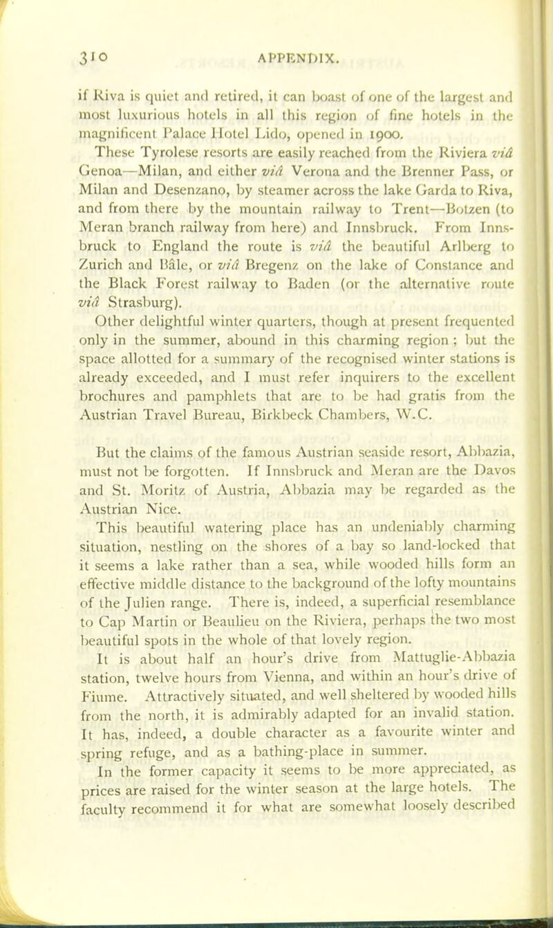 if Riva is quiet and retired, it can toxst of one of the largest and most luxurious hotels in all this region of fine hotels in the magniliceni Palace Hotel Lido, opened in 1900. These Tyrolese resorts are easily reached from the Riviera vid Genoa—Milan, and either viA Verona and the Brenner Pass, or Milan and Desenzano, by steamer across the lake Garda to Riva, and from there by the mountain railway to Trent—Botzen (to Meran branch railway from here) and Innsliruck. From Inns- bruck to England the route is viA the beautiful Arlberg to Zurich and Bale, or viA Bregenz on the lake of Constance and the Black Poorest railway to Baden (or the alternative route viA Strasburg). Other delightful winter quarters, though at present frequented only in the summer, abound in this charming region ; but the space allotted for a summary of the recognised winter stations is already exceeded, and I must refer inquirers to the excellent brochures and pamphlets that are to be had gratis from the Austrian Travel Bureau, Birkbeck Chamljers, W.C. But the claims of the famous Austrian seaside resort, Abbazia, must not l)e forgotten. If Innsbruck and Meran are the Davos and St. Morilz of Austria, Al)bazia may be regarded as the Austrian Nice. This beautiful watering place has an undenialily charming situation, nestling on the shores of a bay so land-locked that it seems a lake rather than a sea, while wooded hills form an effective middle distance to the background of the lofty mountains of the Julien range. There is, indeed, a superficial resemblance to Cap Martin or Beaulieu on the Riviera, perhaps the two most beautiful spots in the whole of that lovely region. It is about half an hour's drive from Mattuglie-Abbazia station, twelve hours from Vienna, and within an hour's drive of Fiume. Attractively situated, and well sheltered by wooded hills from the north, it is admirably adapted for an invalid station. It has, indeed, a double character as a favourite winter and spring refuge, and as a bathing-place in summer. In the former capacity it seems to be more appreciated, as prices are raised for the winter season at the large hotels. The faculty recommend it for what are somewhat loosely described