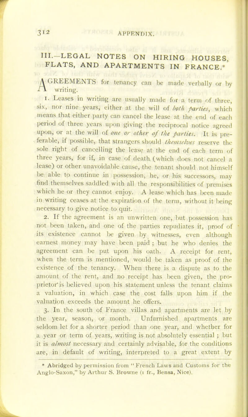 III.-LEGAL NOTES ON HIRING HOUSES, FLATS, AND APARTMENTS IN FRANCE.*' (iREEMENTS for tenancy can be made verbally or Ir writing. 1. Leases in writing are usually made for a icrin of three, six, nor nine years, either at the will of both parties, which means that either party can cancel the lease at the end of each period (jf three years upon giving the reciprocal notice agreed upon, or at the will of one or other of the parties. It is jjre- ferable, if possible, that strangers should themselves reserve the sole right of cancelling the lease at the end of each term of three years, for if, in case of death (which does not cancel a lease) or other unavoidable cau.se, the tenant should not himself be aljle to continue in i)ossession, he, or his successors, may find themselves saddled with all the responsibilities of premises which he or they cannot enjoy. A lease which has been made in writing ceases at the expiration of the term, without it being necessary to give notice to quit. 2. If the agreement is an unwritten one, but po.ssession has not been taken, and one of the parties repudiates it, jiroof of its existence cannot Ije given by witnesses, even although earnest money may have been paid ; but he who denies the agreement can Tie put upon his oath. A receipt for rent, when the term is mentioned, would ])e taken as proof of the existence of the tenancy. When there is a dispute as to the amount of the rent, and no receipt has been given, the pro- prietor is believed upon his statement unless the tenant claims a valuation, in which case the cost falls upon him if the valuation exceeds the amount he offers. 3. In the south of France villas and apartments are let by the year, season, or month. Unfurnished apartments are seldom let for a shorter period than one year, and whether for a year or term of years, writing is not absolutely essential ; but it is almost necessary and certainly advisable, for the conditions are, in default of writing, interpreted to a great extent by • Abridged by permission from  French Laws and Customs for the Anglo-Saxon, by Arthur S. Browne (1 fr., Bensa, Nice).