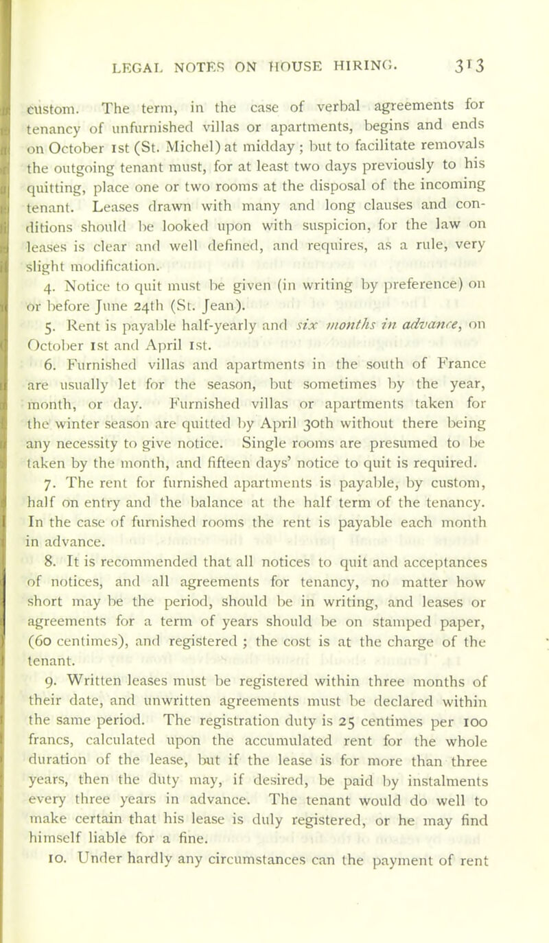custom. The term, in the case of verbal agreements for tenancy of unfurnished villas or apartments, begins and ends on October ist (St. Michel) at midday ; but to facilitate removals the outgoing tenant must, for at least two days previously to his [[uitting, place one or two rooms at the disposal of the incoming tenant. Leases drawn with many and long clauses and con- ditions should be looked upon with suspicion, for the law on leases is clear and well defined, and requires, as a rule, very slight modification. 4. Notice to quit must be given (in writing by preference) on or before June 24th (St. Jean). 5. Rent is payable half-yearly and six months in advance, on October ist and April 1st. 6. Furnished villas and apartments in the south of France are usually let for the season, but sometimes by the year, month, or day. Furnished villas or apartments taken for the winter season are quitted l)y April 30th without there being any necessity to give notice. Single rooms are presumed to be taken by the month, and fifteen days' notice to quit is required. 7. The rent for furnished apartments is payable, by custom, half on entry and the balance at the half term of the tenancy. In the case of furnished rooms the rent is payable each month in advance. 8. It is recommended that all notices to quit and acceptances of notices, and all agreements for tenancy, no matter how short may be the period, should be in writing, and leases or agreements for a term of years should be on stamped paper, (60 centimes), and registered ; the cost is at the charge of the tenant. 9. Written leases must be registered within three months of their date, and unwritten agreements must be declared within the same period. The registration duty is 25 centimes per 100 francs, calculated upon the accumulated rent for the whole duration of the lease, hat if the lease is for more than three years, then the duty may, if desired, be paid by instalments every three years in advance. The tenant would do well to make certain that his lease is duly registered, or he may find hiinself liable for a fine. 10. Under hardly any circumstances can the payment of rent