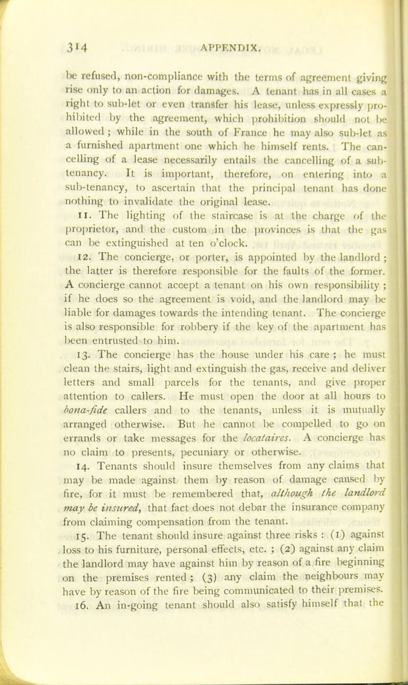 be refused, non-compliance with the terms of agreement giving rise only to an action for damages. A tenant has in all cases a right to sub-let or even transfer his lease, unless expressly pro- hibited by the agreement, which prohibition should not be allowed; while in the south of France he may also sub-let as a furnished ajjartment one which he himself rents. The can- celling of a lease necessarily entails the cancelling of a sub- tenancy. It is important, therefore, on entering into ;i suli-tenancy, to ascertain thai the principal tenant has done- nothing to invalidate the original lease. 11. The lighting of the staircase is at the charge of tlic jiroprietor, and the custom in the ]irovinces is that the gas can be extinguished at ten o'clock. 12. The concierge, or porter, is appointed by the landlord ; the latter is therefore responsible for the faults of the former. A concierge cannot accept a tenant on his own responsibility ; if he does so the agreement is void, and the landlord may l)c liable for damages towards the intending tenant. The concierge is also responsible for robbery if the key of the apartment has been entrusted to him. 13. The concierge has the house imder his care ; he must clean the stairs, light and extinguish the gas, receive and deliver letters and small parcels for the tenants, and give pro])er attention to callers. He must open the door at all hours to bona-fide callers and to the tenants, unless it is mutually arranged otherwise. But he cannot be compelled to go on errands or take messages for the locataires. A concierge has no claim to presents, pecuniary or otherwise. 14. Tenants should insure themselves from any claims that may be made against them by reason of damage caused by fire, for it must be remembered that, although the landlord tnay be insured, that fact does not debar the insurance company from claiming compensation from the tenant. 15. The tenant should insure against three risks : (l) against loss to his furniture, personal effects, etc. ; (2) against any claim the landlord may have against him by reason of a fire beginning on the premises rented ; (3) any claim the neighbours may have by reason of the fire being communicated to their premises. 16. An in-going tenant should also satisfy himself that the