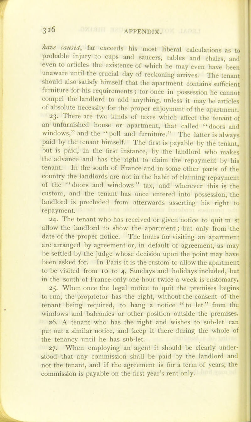 have caused, far exceeds his most liberal calculations as to probable injury to cups and saucers, tables and chairs, and even to articles the existence of which he may even have been unaware until the crucial day of reckoning arrives. The tenant should also satisfy himself that the apartment contains sufficient furniture for his requirements ; for once in possession he cannot c(jmi)el the landlord to add anything, unless it may Ije articles of absolute necessity for the proper enjoyment of the apartment. 23. There nre two kinds of taxes which affect the tenant of an unfurnished house or apartment, that called doors and windows, and the poll and furniture. The latter is always paid by the tenant himself. The first is ))ayalile by the tenant, but is paid, in the first instance, by the landlord who makes the advance and has the right to claim the repayment by his tenant. In the south of France and in some other parts of the country the landlords are not in the habit of claiming repayment of the doors and windows tax, and wherever this is the custom, and the tenant has once entered into possession, the landlord is precluded from afterwards asserting his right to repayment. 24. The tenant who has received or given notice to quit m st allow the landlord to show the apartment; but only from the date of the proper notice. The hours for visiting an apartment are arranged by agreement or, in default of agreement, as may be settled by the judge whose decision upon the point may have been asked for. In Paris it is the custom to allow the apartment to be visited from 10 to 4, Sundays and holidays included, but in the south of France only one hour twice a week is customary. 25. When once the legal notice to quit the premises begins to run, the proprietor has the right, without the consent of the tenant being required, to hang a notice to let from the windows and balconies or other position outside the premises. 26. A tenant who has the right and wishes to sub-let can put out a similar notice, and keep it there during the whole of the tenancy until he has sub-let. 27. When employing an agent it should be clearly under- stood that any commission shall be jiaid by the landlord and not the tenant, and if the agreement is for a term of years, the commission is payable on the first year's rent only.