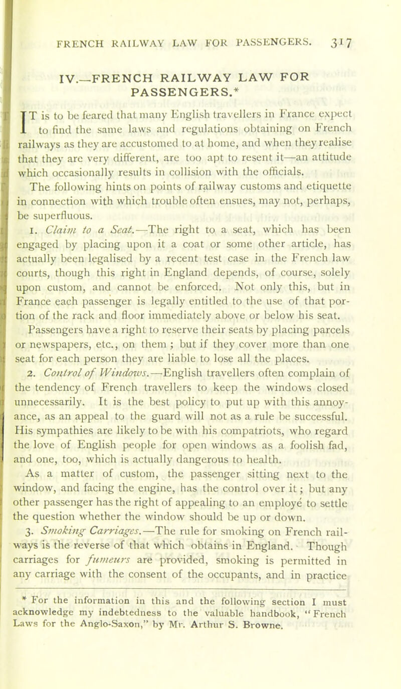 IV.—FRENCH RAILWAY LAW FOR PASSENGERS.* IT is to be feared that many English travellers in France expect to find the same laws and regulations obtaining on French railways as they are accustomed to at home, and when they realise that they are very different, are too apt to resent it—an attitude which occasionally results in collision with the officials. The following hints on points of railway customs and etiquette in connection with which trouble often ensues, may not, perhaps, be superfluous. 1. Claim to a Seat.—The right to a seat, which has been engaged by placing upon it a coat or some other article, has actually been legalised by a recent test case in the French law courts, though this right in England depends, of course, solely upon custom, and cannot be enforced. Not only this, but in France each passenger is legally entitled to the use of that por- tion of the rack and floor immediately above or below his seat. Passengers have a right to reserve their seats by placing parcels or newspapers, etc., on them ; but if they cover more than one seat for each person they are liable to lose all the places. 2. Conlrol of Windoivs.—-English travellers often complain of the tendency of French travellers to keep the windows closed unnecessarily. It is the best policy to put up with this annoy- ance, as an appeal to the guard will not as a rule be successful. His sympathies are likely to be with his compatriots, who regard the love of English people for open windows as a foolish fad, and one, too, which is actually dangerous to health. As a matter of custom, the passenger sitting next to the window, and facing the engine, has the control over it; but any other passenger has the right of appealing to an employe to settle the question whether the window should be up or down. 3. Smoking Carriages.—The rule for smoking on French rail- ways is the reverse of that which obtains in England. Though carriages for fuineiirs are provided, smoking is permitted in any carriage with the consent of the occupants, and in practice * For the information in this and the following section I must acknowledge my indebtedness to the valuable handbook,  French Laws for the Anglo-Saxon, by Mr. Arthur S. Browne.
