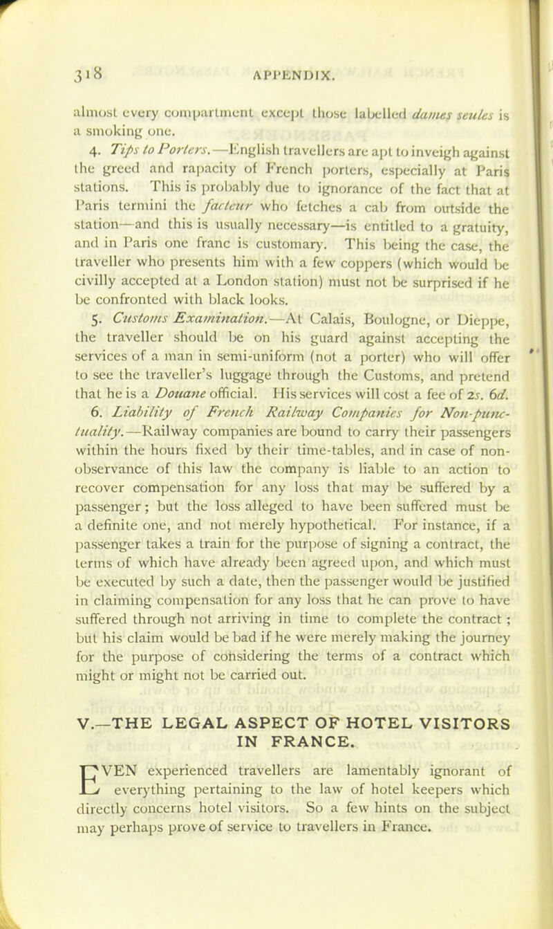 almost every ctjnipartincnl except tliose labelled dames seules is a smoking one. 4. Tips to Porters. —Enjjli.sli travellers are apt lo inveigh against the greed and rapacity of French porters, especially at Paris stations. This is probably due to ignorance of the fact that at Paris termini the factair who fetches a cab from outside the station—and this is usually necessary—is entitled to a gratuity, and in Paris one franc is customary. This being the case, the traveller vk-ho presents him with a few coppers (which would be civilly accepted at a London station) must not be surprised if he be confronted with black looks. 5. Customs Examination.—At Calais, Boulogne, or Dieppe, the traveller should be on his guard against accepting the services of a man in semi-uniform (not a porter) who will offer to see the traveller's luggage through the Customs, and pretend that he is a Dottane ofTicial. His services will cost a fee of t.s. 6d. 6. Liability of French Railway Companies for Non-puiu- tuality.—Ra\]wa.y companies are bound to carry their passengers within the hours fixed by their time-tables, and in case of non- observance of this law the company is liable to an action to recover compensation for any loss that may be suffered by a passenger; but the loss alleged to have been suffered must be a definite one, and not merely hypothetical. P'or instance, if a passenger takes a train for the purpose of signing a contract, the terms of which have already been agreed upon, and which must be executed by such a date, then the passenger would be justified in claiming compensation for any loss that he can prove to have suffered through not arriving in time to complete the contract ; but his claim would be bad if he were merely making the journey for the purpose of cohsidering the terms of a contract which might or might not be carried out. v.—THE LEGAL ASPECT OF HOTEL VISITORS IN FRANCE. EVEN experienced travellers are lamentably ignorant of everything pertaining to the law of hotel keepers which directly concerns hotel visitors. So a few hints on the subject may perhaps prove of service to travellers in France.