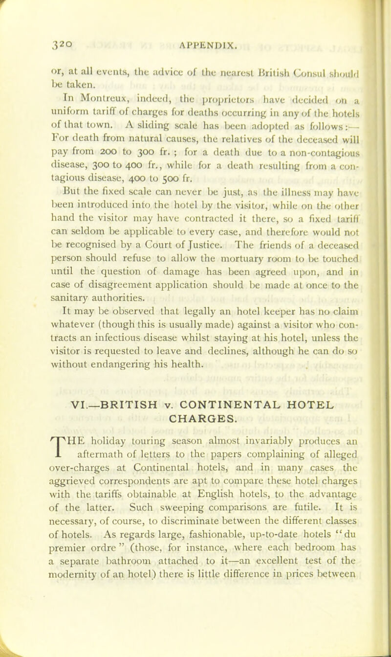 or, at all events, the advice of the nearest British Consul should he taken. In Montreux, indeed, the jiroprieturs have decided on a uniform tariff of charges for deaths occurring in any of the hotels of that town. A sliding scale has been adopted as follows ror death from natural causes, the relatives of the deceased will pay from 200 to 300 fr. ; for a death due to a non-contagious disease, 300 to 400 fr., while for a death resulting from a con- tagious disease, 400 to 500 fr. But the fixed scale can never be just, as the illness may have been introduced into the hotel by the visitor, while on the other hand the visitor may have contracted it there, so a fixed tariff can seldom be applicable to every case, and therefore would not be recognised by a Court of Justice. The friends of a deceased person should refuse to allow the mortuary room to be touched until the question of damage has been agreed upon, and in case of disagreement application should be made at once to the sanitar)' authorities. It may be observed that legally an hotel keeper has no claim whatever (though this is usually made) against a visitor who con- tracts an infectious disease whilst staying at his hotel, unless the visitor is requested to leave and declines, although he can do so without endangering his health. VI.—BRITISH V. CONTINENTAL HOTEL CHARGES. THE holiday touring season almost invariably produces an aftermath of letters to the papers complaining of alleged over-charges at Continental hotels, and in many cases the aggrieved correspondents are apt to compare these hotel chaises with the tariffs obtainable at English hotels, to the advantage of the latter. Such sweeping comparisons are futile. It is necessary, of course, to discriminate between the different classes of hotels. As regards large, fashionable, up-to-date hotels du premier ordre  (those, for instance, where each bedroom has a separate bathroom attached to it—an excellent test of the modernity of an hotel) there is little difference in prices between