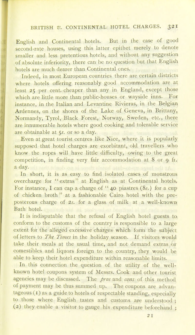 English and Conlinental hotels. But in the case of good second-rate houses, using this latter epithet merely to denote smaller and less pretentious hotels, and without any suggestion of absolute inferiority, there can be no question but that English hotels are much dearer than Continental ones. Indeed, in most European countries there are certain districts where hotels offering reasonably good accommodation are at least 25 per cent, cheaper than any in England, except those which are little more than public-houses or wayside inns. For instance, in the Italian and Levantine Rivieras, in the Belgian Ardennes, on the shores of the Lake of Geneva, in Brittany, Normandy, Tyrol, Black Forest, Norway, Sweden, etc., there are innumerable hotels where good cooking and tolerable service are obtainable at <,s. or so a day. Even at great tourist centres like Nice, where it is popularly supposed that hotel charges are exorbitant, old travellers who know the ropes will have little difficulty, owing to the great competition, in finding very fair accommodation at 8 or 9 fr. a day. In short, it is as easy to find isolated cases of monstrous overcharge for extras at English as at Continental hotels. For instance, I can cap a charge of  40 piastres (8j. ) for a cup of chicken broth  at a fashionable Cairo hotel with the pre- posterous charge of 2s. for a glass of milk at a well-known Bath hotel. It is indisputable that the refusal of English hotel guests to- conform to the customs of the country is responsible to a large extent for the alleged excessive charges which form the subject of letters to The Times in the holiday season. If visitors would take their meals at the usual time, and not demand extras or comestibles and liquors foreign to the country, they would l)e able to keep their hotel expenditure within reasonable limits. In this connection the question of the utility of the well- known hotel coupons system of Messrs. Cook and other tourist agencies may be discussed. The pros and cons of this method of payment may be thus summed up. The coupons are advan- tageous (i) as a guide to hotels of respectable standing, especially to those where English tastes and customs are understood ; (2) they enable a visitor to gauge his expenditure beforehand ; 21