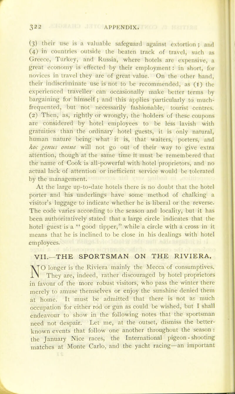 (3) their use is .1 valuable safeguard against extortion ; and (4) in countries (jutside the Ijeaten track of travel, such as Greece, Turkey, and Russia, where hotels are expensive, a great economy is effected hy their employment: in short, for novices in travel they are of great value. On the other hand, their indiscriminate use is not to be recommended, as (l) the experienced traveller can occasionally make belter terms hy bargaining for himself; and this applies particularly to much- frequented, but not necessarily fashionable, tourist centres. (2) Then, as, rightly or wrongly, the holders of these coupons are considered by hotel employees to be less lavish with gratuities than the ordinary hotel guests, it is only natural, human nature being what it is, that waiters, porters, and Aoc genus omne will not go out of their way to give extra attention, though at the same time it must be remembered that the name of Cook is all-powerful with hotel proprietors, and no actual lack of attention or inefficient service would be tolerated by the management. At the large up-to-date hotels there is no doubt that the hotel porter and his underlings have some method of chalking a visitor's luggage to indicate whether he is liberal or the reverse. The code varies according to the season and locality, but it has been authoritatively stated that a large circle indicates that the hotel guest is a  good tipper, while a circle with a cross in it means that he is inclined to be close in his dealings with hotel employees. VII.—THE SPORTSMAN ON THE RIVIERA. NO longer is the Ri\aera mainly the Mecca of consumptives. They are, indeed, rather discouraged by hotel proprietors in favour of the more robust visitors, who pass the winter there merely to amuse themselves or enjoy the sunshine denied them at home. It must be admitted that there is not as much occupation for either rod or gun as could be wished, but I shall endeavour to show in the following notes that the sportsman need not despair. Let me, at the outset, dismiss the better- known events that follow one another throughout the season : the January Nice races, the International pigeon - shooting matches at Monte Carlo, and the yacht racing—an important