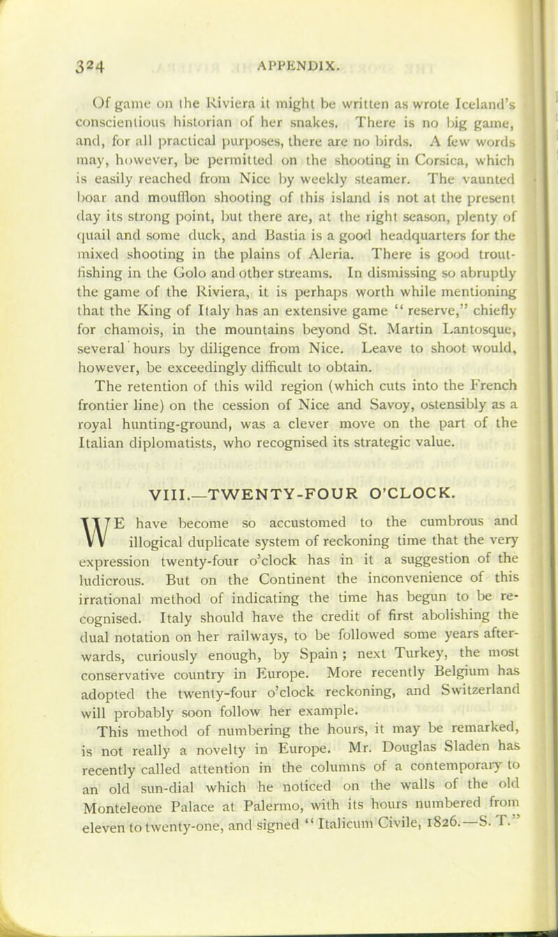 Of game on I he Riviera it might he written as wrote Iceland's conscientious historian of her snakes. There is no big game, and, for all ]jractical purposes, there are no birds. A few words may, however, be permitted on the shooting in Corsica, which is easily reached from Nice by weekly steamer. The vaunted boar and moufHon shooting of this island is not at the present day its strong point, but there are, at the right season, plenty of quail and some duck, and Baslia is a good headquarters for the mixed shooting in the plains of Aleria. There is good trout- fishing in the Golo and other streams. In dismissing so abruptly the game of the Riviera, it is perhaps worth while mentioning that the King of Italy has an extensive game  reserve, chiefly for chamois, in the mountains beyond St. Martin Lantosque, several hours by diligence from Nice. Leave to shoot would, however, be exceedingly difficult to obtain. The retention of this wild region (which cuts into the French frontier line) on the cession of Nice and Savoy, ostensibly as a royal hunting-ground, was a clever move on the part of the Italian diplomatists, who recognised its strategic value. VIII.—TWENTY-FOUR O'CLOCK. WE have become so accustomed to the cumbrous and illogical duplicate system of reckoning time that the very expression twenty-four o'clock has in it a suggestion of the ludicrous. But on the Continent the inconvenience of this irrational method of indicating the time has begun to be re- cognised. Italy should have the credit of first abolishing the dual notation on her railways, to be followed some years after- wards, curiously enough, by Spain; next Turkey, the most conservative country in Europe. More recently Belgium has adopted the twenty-four o'clock reckoning, and Switzerland will probably soon follow her example. This method of numbering the hours, it may be remarked, is not really a novelty in Europe. Mr. Douglas Sladen has recently called attention in the columns of a contemporaiy to an old sun-dial which he noticed on the walls of the old Monteleone Palace at Palermo, with its hours numbered from eleven to twenty-one, and signed  Italicum Civile, 1826.—S. T. '