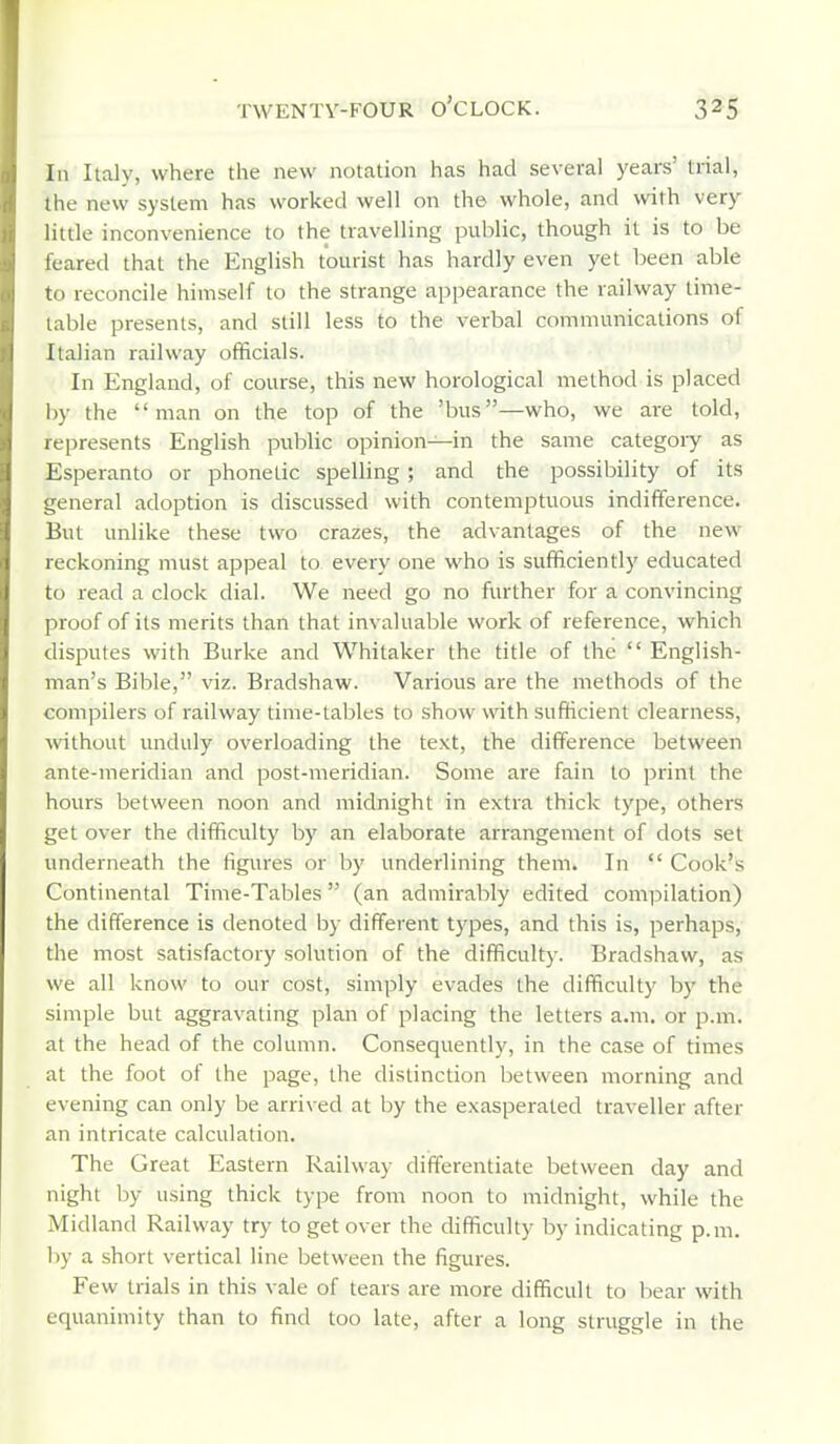 TWENTV-FOUR o'CLOCK. In Italy, where the new notation has had several years' trial, the new system has worked well on th© whole, and with very little inconvenience to the travelling public, though it is to be feared that the English tourist has hardly even yet been able to reconcile himself to the strange appearance the railway time- table presents, and still less to the verbal communications of Italian railway officials. In England, of course, this new horological method is placed by the man on the top of the 'bus—who, we are told, represents English public opinion—in the same category as Esperanto or phonetic spelling; and the possibility of its general adoption is discussed with contemptuous indifference. But unlike these two crazes, the advantages of the new reckoning must appeal to every one who is sufficiently educated to read a clock dial. We need go no further for a convincing proof of its merits than that invaluable work of reference, which disputes with Burke and Whitaker the title of the  English- man's Bible, viz. Bradshaw. Various are the methods of the compilers of railway time-tables to show with sufficient clearness, without unduly overloading the text, the difference between ante-meridian and post-meridian. Some are fain to print the hours between noon and midnight in extra thick type, others get over the difficulty by an elaborate arrangement of dots set underneath the figures or by underlining them. In  Cook's Continental Time-Tables (an admirably edited compilation) the difference is denoted by different types, and this is, perhaps, the most satisfactory solution of the difficulty. Bradshaw, as we all know to our cost, simply evades the difficulty by the simple but aggravating plan of placing the letters a.m. or p.m. at the head of the column. Consequently, in the case of times at the foot of the page, the distinction between morning and evening can only be arrived at by the exasperated traveller after an intricate calculation. The Great Eastern Railway differentiate between day and night by using thick type from noon to midnight, while the Midland Railway try to get over the difficulty by indicating p.m. by a short vertical line between the figures. Few trials in this vale of tears are more difficult to bear with equanimity than to find too late, after a long struggle in the