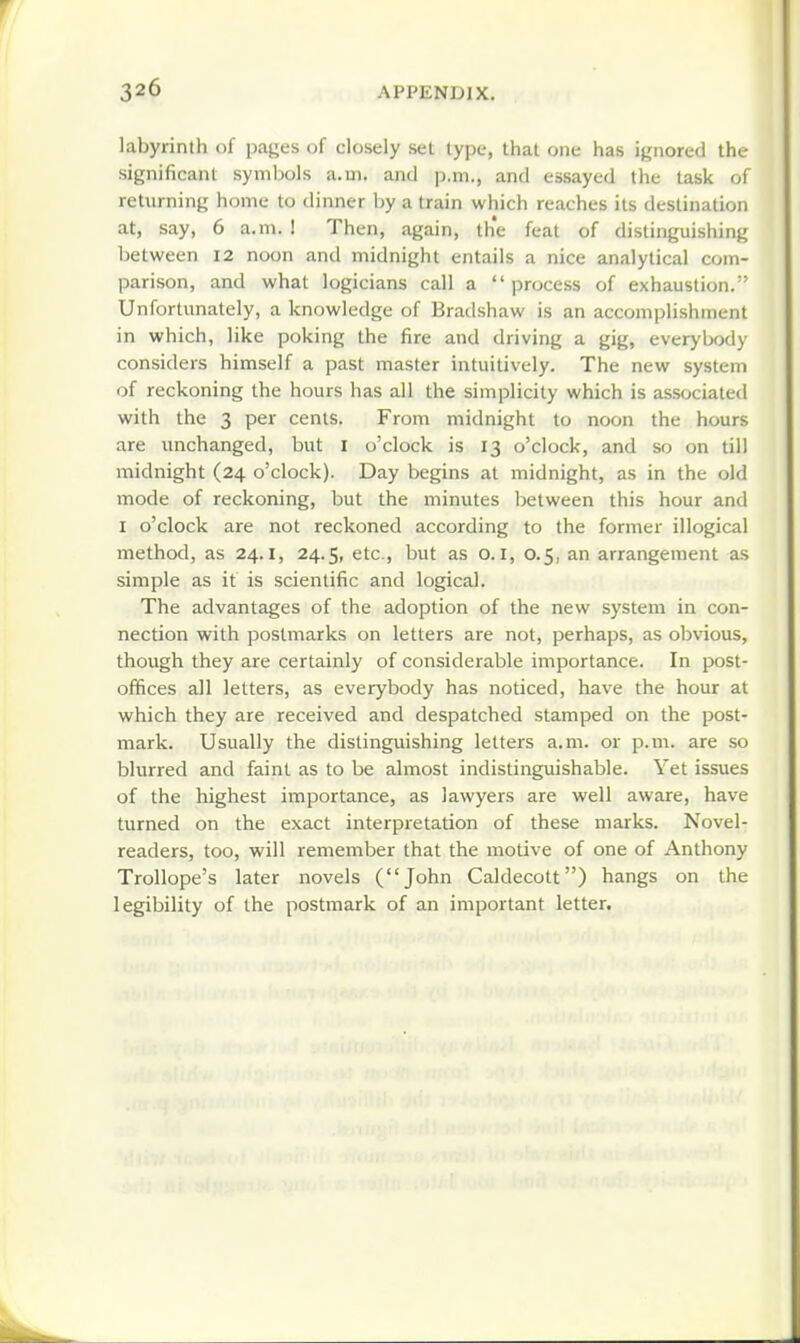 labyrinth of payes of closely sel type, that one has ignored the significant symbols a.m. and p.m., and essayed the task of returning home to dinner by a train which reaches its destination at, say, 6 a.m. ! Then, again, the feat of distinguishing between I2 noon and midnight entails a nice analytical com- parison, and what logicians call a process of exhaustion. Unfortunately, a knowledge of Bradshaw is an accomplishment in which, like poking the fire and driving a gig, everybody considers himself a past master intuitively. The new system of reckoning the hours has all the simplicity which is associated with the 3 per cents. From midnight to noon the hours are unchanged, but I o'clock is 13 o'clock, and so on till midnight (24 o'clock). Day begins at midnight, as in the old mode of reckoning, but the minutes between this hour and I o'clock are not reckoned according to the former illogical method, as 24.1, 24.5, etc., but as o. i, 0.5, an arrangement as simple as it is scientific and logical. The advantages of the adoption of the new system in con- nection with postmarks on letters are not, perhaps, as obvious, though they are certainly of considerable importance. In post- offices all letters, as everybody has noticed, have the hour at which they are received and despatched stamped on the post- mark. Usually the distinguishing letters a.m. or p.m. are so blurred and faint as to be almost indistinguishable. Yet issues of the highest importance, as lawyers are well aware, have turned on the exact interpretation of these marks. Novel- readers, too, will remember that the motive of one of Anthony Trollope's later novels (John Caldecott) hangs on the legibility of the postmark of an important letter.