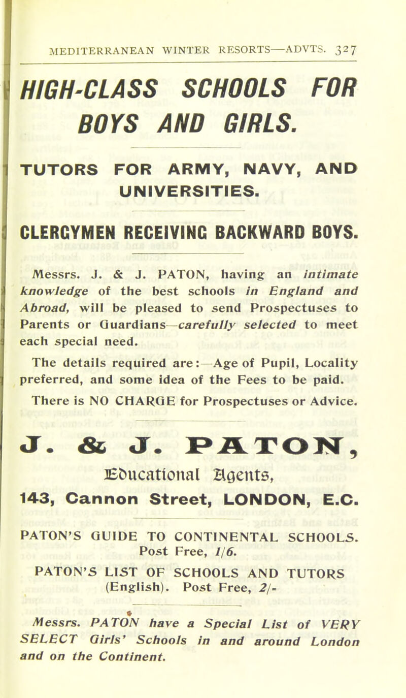 HIGH-CLASS SCHOOLS FOR BOYS AND GIRLS, TUTORS FOR ARMY, NAVY, AND UNIVERSITIES. CLERGYMEN RECEIVING BACKWARD BOYS. Messrs. J. & J. PATON, having an intimate knowledge of the best schools in England and Abroad, will be pleased to send Prospectuses to Parents or Guardians—care/u//j' selected to meet each special need. The details required are:—Age of Pupil, Locality preferred, and some idea of the Fees to be paid. There is NO CHARGE for Prospectuses or Advice. J. & J. I>JiLT03Sr, Bbucational Hgents, 143, Cannon Street, LONDON, E.C. PATON'S GUIDE TO CONTINENTAL SCHOOLS. Post Free, 1/6. PATON'S LIST OF SCHOOLS AND TUTORS (English). Post Free, 2/- Alessrs. PATON have a Special List of VERY SELECT Girls' Schools in and around London and on the Continent.