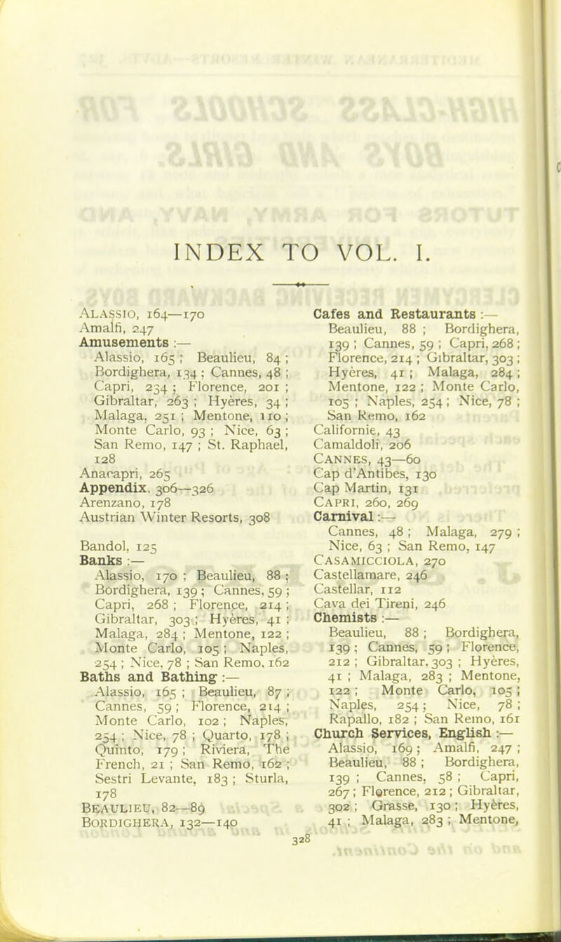 Alassio, 164—170 Amalfi, 247 Amusements:— Alassio, 165 ; Beaulieu, 84 ; Bordighera, r;^4 ; Cannes, 48 ; Capri, 234 ; Florence, 201 ; Gibraltar, 263 ; Hyeres, 34 ; Malaga, 251; Mentone, 110; Monte Carlo, 93 ; Nice, 63; San Remo, 147 ; St. Raphael, 128 Anaoapri, 265 Appendix. 306—326 Arenzano, 178 Austrian Winter Resorts, 308 Bandol, 125 Banks :— Alassio, 170 ; Beaulieu, 88 ; Bordighera, 139 ; Cannes. 59 ; Capri, 268 ; Florence, 214; Gibraltar, 303 ; Hyeres, 41 ; Malaga, 284 ; Mentone, 122 ; Monte Carlo, 105; Naples, 254 ; Nice. 78 ; San Remo. 162 Baths and Bathing :— Alassio, 165 ; Beauheu, 87 ; Cannes, 59; Florence, 214; Monte Carlo, 102; Naples, 254 ; Nice, 78 ; Quarto, 178 ; Quinto, 179; Riviera, The French, 21 ; San Remo, 162 ; Sestri Levante, 183 ; Sturla, 178 Beaulieu, 82—89 bokdighera, 132—140 . Cafes and Restaurants :— Beaulieu, 88 ; Bordighera, 139 ; Cannes, 59 ; Capri, 268 ; Florence, 214 ; Gibraltar, 303 ; Hyeres, 41 ; Malaga, 284; Mentone, 122 ; Monte Carlo, 105 ; Naples, 254; Nice, 78 ; San Remo, 162 Californie, 43 Camaldoli, 206 Cannes, 43—60 Cap d'Antibes, 130 Cap Martin, 131 Capri, 260, 269 Carnival:— Cannes, 48; Malaga, 279 ; Nice, 63 ; San Remo, 147 Casamicciola, 270 Castellamare, 246 Castellar, 112 Cava dei Tireni, 246 Chemists:— Beaulieu, 88 ; Bordighera, 139 ; Cannes, 59 ; P'lorence, 212; Gibraltar. 303 ; Hyeres, 41 ; Malaga, 283 ; Mentone, 122; Monte Carlo, 105 ; Naples, 254; Nice, 78 ; Rapallo, 182 ; San Remo, 161 Church Services, English :— Alassio, 169; Amalfi, 247 ; Beaulieu, 88 ; Bordighera, 139 ; Cannes, 58 ; Capri, 267; Florence, 212; Gibraltar, 302 ; Grasse, 130; Hyeres, . 41 ; Malaga, 283 ; Mentone,