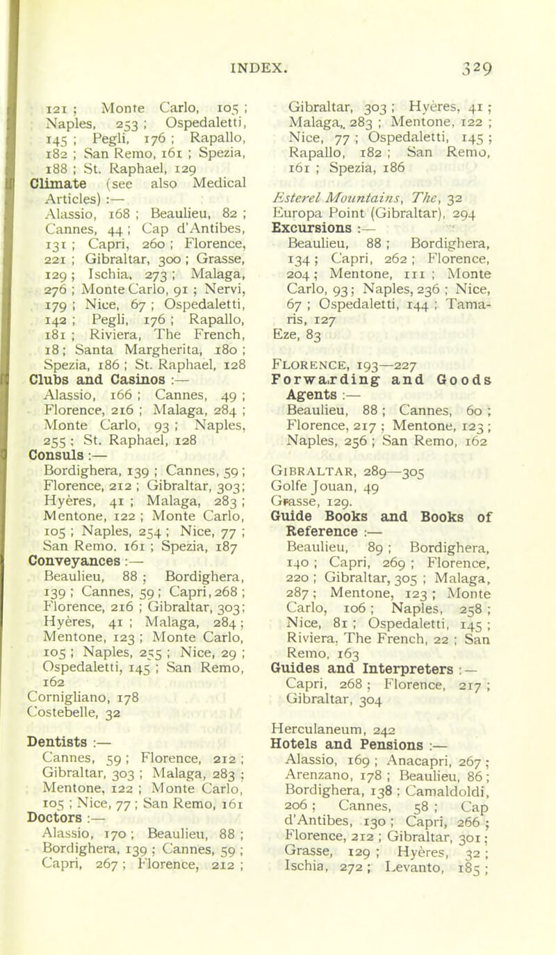 121 ; Monte Carlo, 105 ; Naples, 253 ; Ospedaletti, 145 ; Pegli, 176 ; Rapallo, 182 ; San Remo, 161 ; Spezia, 188 ; St. Raphael, 129 Climate (see also Medical Articles) :— Alassio, 168 ; Beaulieu, 82 ; Cannes, 44; Cap d'Antibes, 131 ; Capri, 260 ; Florence, 221 ; Gibraltar, 300 ; Grasse, 129; Ischia. 273 ; Malaga, 276 ; Monte Carlo, 91 ; Nervi, 179 ; Nice, 67 ; Ospedaletti, 142 ; Pegli, 176 ; Rapallo, 181 ; Riviera, The French, 18; Santa Margherita, 180 ; Spezia, 186 ; St. Raphael, 128 Clubs and Casinos :— Alassio, 166 ; Cannes, 49 ; Florence, 216 ; Malaga, 284 ; Monte Carlo, 93 ; Naples, 255 : St. Raphael, 128 Consuls:— Bordighera, 139 ; Cannes, 59 ; Florence, 212 ; Gibraltar, 303; Hyeres, 41 ; Malaga, 283 ; Mentone, 122 ; Monte Carlo, 105 ; Naples, 254 ; Nice, 77 ; San Remo. 161 ; Spezia, 187 Conveyances :— Beaulieu, 88 ; Bordighera, 139 ; Cannes, 59 ; Capri, 268 ; Florence, 216 ; Gibraltar, 303; Hyeres, 41 ; Malaga, 284; Mentone, 123 ; Monte Carlo, 105 ; Naples, 255 ; Nice, 29 ; Ospedaletti, 145 ; San Remo, 162 Cornigliano, 178 Costebelle, 32 Dentists :— Cannes, 59 ; Florence, 212 ; Gibraltar, 303 ; Malaga, 283 : Mentone, 122 ; Monte Carlo, 105 ; Nice, 77 ; San Remo, 161 Doctors :— Alassio, 170; Beaulieu, 88 ; Bordighera, 139 ; Cannes, 59 ; Capri, 267; Florence, 212 ; Gibraltar, 303 ; Hyeres, 41 ; Malaga,. 283 ; Mentone, 122 ; Nice, 77 ; Ospedaletti, 145 ; Rapallo, 182 ; San Remo, 161 ; Spezia, 186 Esterel Mountains, The, 32 Europa Point (Gibraltar), 294 Excursions :— Beaulieu, 88; Bordighera, 134 ; Capri, 262 ; Florence, 204; Mentone, in; Monte Carlo, 93; Naples, 236 ; Nice, 67 ; Ospedaletti, 144 ; Tama- ris, 127 Eze, 83 Florence, 193—227 Forwa,rding and Goods Agents :— Beaulieu, 88; Cannes, 60 ; Florence, 217 ; Mentone, 123 ; Naples, 256 ; San Remo, 162 Gibraltar, 289—305 Golfe Jouan, 49 Gmsse, 129. Guide Books and Books of Reference :— Beaulieu, 89 ; Bordighera. 140 ; Capri, 269 ; Florence, 220 ; Gibraltar, 305 ; Malaga, 287; Mentone, 123 ; Monte Carlo, 106; Naples, 258 ; Nice, 81 ; Ospedaletti, 145 ; Riviera, The French, 22 ; San Remo, 163 Guides and Interpreters:— Capri, 268; Florence, 217 ; Gibraltar, 304 Herculaneum, 242 Hotels and Pensions :— Alassio, 169 ; Anacapri, 267 ; Arenzano, 178 ; Beaulieu, 86; Bordighera, 138 : Camaldoldi, 206; Cannes, 58 ; Cap d'Antibes, 130 ; Capri, 266 ; Florence, 212 ; Gibraltar, 301; Grasse, 129 ; Hyeres, 32; Ischia, 272 ; Levanto, 185 ;