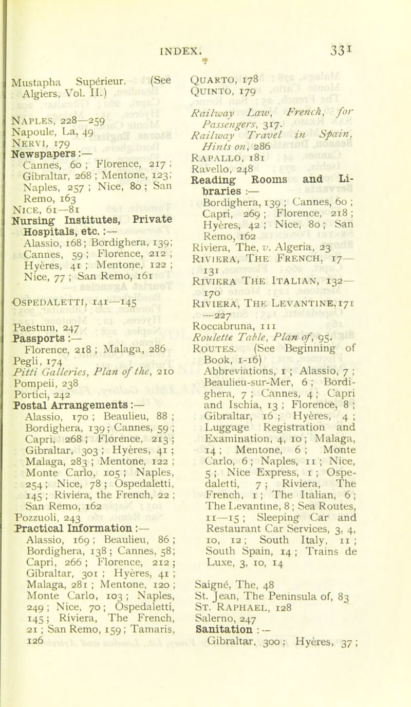 Mustapha Sup^rieur. (See Algiers, Vol. II.) Naples, 228—259 Napoule, La, 49 Nekvi, 179 Newspapers:— Cannes, 60 ; Florence, 217 ; Gibraltar, 268 ; Mentone, 123; Naples, 257 ; Nice, 80; San Remo, 163 Nice, 61—81 Nursing Institutes, Private Hospitals, etc.:— Alassio, 168; Bordighera, 139; Cannes, 59 ; Florence, 212 ; Hyeres, 41 ; Mentone, 122 ; Nice, 77 ; San Remo, 161 OSPEDALETTI, 141—145 Paestuni, 247 Passports :— Florence, 218 ; Malaga, 286 Pegli, 174 Pitti Galleries, Plan of the, 210 Pompeii, 238 Portici, 242 Postal Arrangements :— Alassio, 170 ; Beaulieu, 88 ; Bordighera, 139; Cannes, 59 ; Capri, 268 ; Florence, 213 ; Gibraltar, 303 ; Hyeres, 41 ; Malaga, 283 ; Mentone, 122 ; Monte Carlo, 105; Naples, 254 ; Nice, 78 ; Ospedaletti, 145 ; Riviera, the French, 22 ; San Remo, 162 Pozzuoli, 243 Practical Information :— Alassio, 169 ; Beaulieu, 86 ; Bordighera, 138; Cannes, 58; Capri, 266; Florence, 212; Gibraltar, 301 ; Hyeres, 41 ; Malaga, 281 ; Mentone, 120 ; Monte Carlo, 103; Naples, 249 ; Nice, 70 ; Ospedaletti, 145; Riviera, The French, 21 ; San Remo, 159; Tamaris, 126 QUAKTO, 178 QUINTO, 179 Railway Law, French, for Passengers, 317. Railway Travel in Spain, Hints on, 286 Rapallo, 181 Ravello, 248 Reading Rooms and Li- braries :— Bordighera, 139 ; Cannes, 60 ; Capri, 269 ; Florence, 218 ; Hyeres, 42 ; Nice, 80; San Remo, 162 Riviera, The, v. Algeria, 23 Riviera, The French, 17— 131 Riviera The Italian, 132— 170 Riviera, The Levantine, 171 —227 Roccabruna, iii Roulette Table, Plan of 95. Routes. (See Beginning of Book, 1-16) Abbreviations, i ; Alassio, 7 ; Beaulieu-sur-Mer, 6 ; Bordi- ghera, 7 ; Cannes, 4; Capri and Ischia, 13 ; Florence, 8 ; Gibraltar, 16 ; Hyeres, 4 ; Luggage Registration and Examination, 4, 10 ; Malaga, 14; Mentone, 6 ; Monte Carlo, 6; Naples, 11; Nice, 5 ; Nice Express, i ; Ospe- daletti, 7; Riviera, The French, i; The ItaHan, 6; The Levantine, 8; Sea Routes, II—15 ; Sleeping Car and Restaurant Car Services, 3, 4, 10, 12; South Italy, 11; South Spain, 14; Trains de Luxe, 3, 10, 14 Saign^, The, 48 St. Jean, The Peninsula of, 83 St. Raphael, 128 Salerno, 247 Sanitation : — Gibraltar, 300: Hyei-es, 37 ;