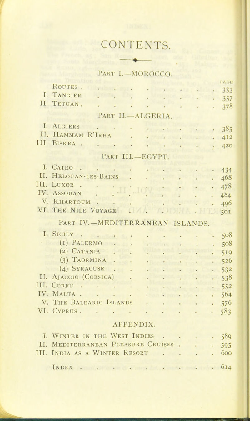 CONTENTS. I'AKT I.—MOROCCO. r'A<;H Routes .... ,7, I. Tangier II. Tetuan Part II.—ALGERIA. I. Algiers ^jjr II. Hammam R'Irha 412 III. Biskra 420 Part III.—EGYPT. I- Cairo 434 II. Helouan-les-Bains 468 III. Lu.\OR 478 IV. Assouan . . ■ 484 V. Khartoum 496 VI. The Nile Voyage 501 Part IV.—MEDITERRANEAN ISLANDS. I. Sicily 508 (1) Palermo 508 (2) Catainia 519 (3) Taormina 526 (4) Syracuse 532 IF. Ajaccio (Corsica) 538 III. Corfu 552 IV. Malta 564 V. The Balearic Islands 576 VI. Cyprus 583 APPENDIX. I. Winter in the West Indies .... 589 II. Mediterranean Pleasure Cruises . . . 595 III. India as a Winter Resort .... 600 Index 614