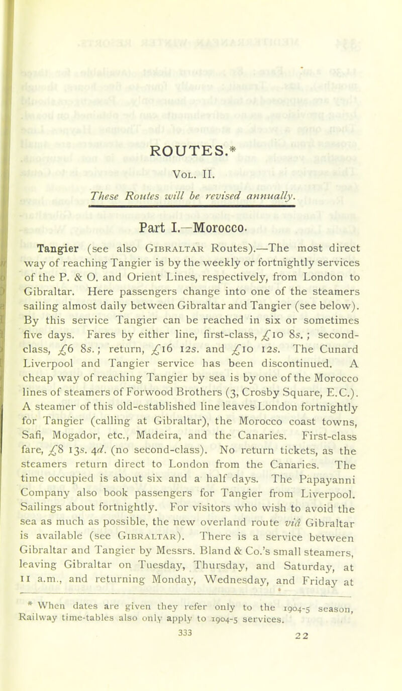 ROUTES.* Vol. II. These Routes ivill be revised annually. Part I.—Morocco. Tangier (see also Gibraltar Routes).—The most direct way of reaching Tangier is by the weekly or fortnightly services of the P. & O. and Orient Lines, respectively, from London to Gibraltar. Here passengers change into one of the steamers sailing almost daily between Gibraltar and Tangier (see below). By this service Tangier can be reached in six or sometimes five days. Fares by either line, first-class, ;^io 8s.; second- class, £b 8s.; return, ^i6 I2s. and ^lo I2s. The Cunard Liverpool and Tangier service has been discontinued. A cheap way of reaching Tangier by sea is by one of the Morocco lines of steamers of Forwood Brothers (3, Crosby Square, E.G.). A steamer of this old-established line leaves London fortnightly for Tangier (calling at Gibraltar), the Morocco coast towns, Safi, Mogador, etc., Madeira, and the Canaries. First-class fare, _;^8 13s. ^d. (no second-class). No return tickets, as the steamers return direct to London from the Canaries. The time occupied is about six and a half days. The Papayanni Company also book passengers for Tangier from Liverpool. Sailings about fortnightly. For visitors who wish to avoid the sea as much as possible, the new overland route vid Gibraltar is available: (see Gibraltar). There is a service between Gibraltar and Tangier by Messrs. Bland & Co.'s small steamers, leaving Gibraltar on Tuesday, Thursday, and Saturday, at II a.m., and returning Mondaj^, Wednesday, and Friday at * When dates are given they refer only to the 1904-5 season, Railway time-tables also only apply to 1904-5 services.