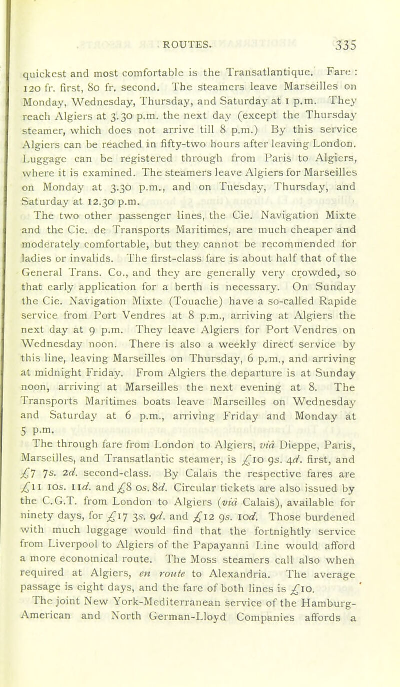 quickest and most comfortable is the Transatlantique, Fare : 120 fr. first, 80 fr. second. The steamers leave Marseilles on Monday, Wednesday, Thursday, and Saturday at I p.m. They reach Algiers at 3.30 p.m. the next day (except the Thursday steamer, which does not arrive till 8 p.m.) By this service Algiers can be reached in fifty-two hours after leaving London. Luggage can be registered through from Paris to Algiers, where it is examined. The steamers leave Algiers for Marseilles on Monday at 3.30 p.m., and on Tuesday, Thursday, and Saturday at 12.30 p.m. The two other passenger lines, the Cie. Navigation Mixte and the Cie. de Transports Maritimes, are much cheaper and moderately comfortable, but they cannot be recommended for ladies or invalids. The first-class fare is about half that of the General Trans. Co., and they are generally very crowded, so that early application for a berth is necessary. On Sunday the Cie. Navigation Mixte (Touache) have a so-called Rapide service from Port Vendres at 8 p.m., arriving at Algiers the next day at 9 p.m. They leave Algiers for Port Vendres on Wednesday noon. There is also a weekly direct service by this line, leaving Marseilles on Thursday, 6 p.m., and arriving at midnight Friday. From Algiers the departure is at Sunday noon, arriving at Marseilles the next evening at 8. The Transports Maritimes boats leave Marseilles on Wednesday and Saturday at 6 p.m., arriving Friday and Monday at 5 p.m. The through fare from London to Algiers, via Dieppe, Paris, Marseilles, and Transatlantic steamer, is ;^io 9s. ^d. first, and ^7 7s. 2d. second-class. By Calais the respective fares are los. lid. and;i^8 os.M. Circular tickets are also issued by the C.G.T. from London to Algiers {via Calais), available for ninety days, for £1^ 3s. <)d. and £12 gs. lod. Those burdened with much luggage would find that the fortnightly service from Liverpool to Algiers of the Papayanni Line would afford a more economical route. The Moss steamers call also when required at Algiers, en route to Alexandria. The average passage is eight days, and the fare of both lines is ;^lO. The joint New York-Mediterranean service of the Hamburg- American and North German-Lloyd Companies aff'ords a