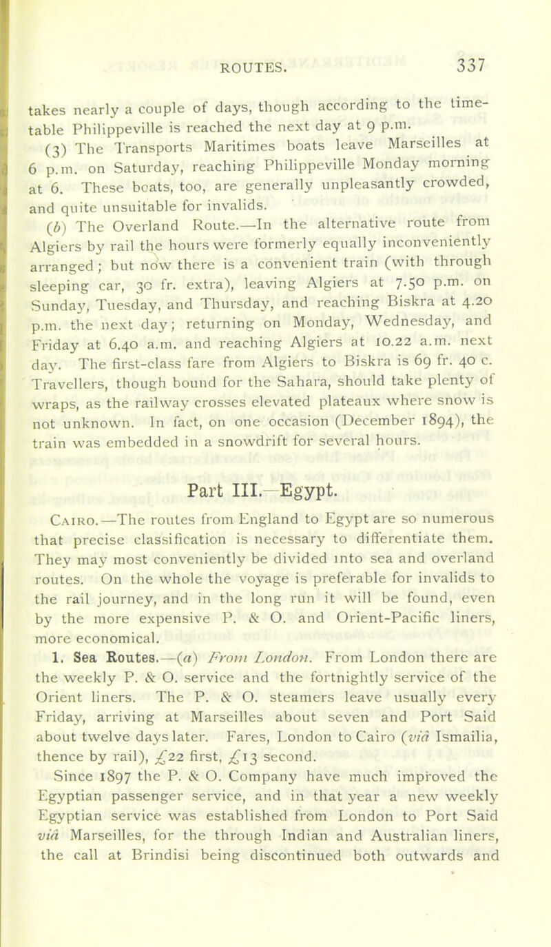 takes nearly a couple of days, though according to the lime- table Philippeville is reached the next day at 9 p.m. (3) The Transports Maritimes boats leave Marseilles at 6 p.m. on Saturday, reaching PhiHppeville Monday morning at 6. These boats, too, are generally unpleasantly crowded, and quite unsuitable for invalids. (6) The Overland Route.—In the alternative route from Algiers by rail the hours were formerly equally inconveniently arranged ; but now there is a convenient train (with through sleeping car, 30 fr. extra), leaving Algiers at 7.50 p.m. on Sunday, Tuesday, and Thursday, and reaching Biskra at 4.20 p.m. the next day; returning on Monday, Wednesday, and Friday at 6.40 a.m. and reaching Algiers at 10.22 a.m. next day. The first-class fare from Algiers to Biskra is 69 fr. 40 c. Travellers, though bound for the Sahara, should take plenty of wraps, as the railway crosses elevated plateaux where snow is not unknown. In fact, on one occasion (December 1894), the train was embedded in a snowdrift for several hours. Part III.-Egypt. Cairo.—The routes from England to Egypt are so numerous that precise classification is necessary to differentiate them. They may most conveniently be divided into sea and overland routes. On the whole the voyage is preferable for invalids to the rail journey, and in the long run it will be found, even by the more expensive P. ik O. and Orient-Pacific liners, more economical. 1. Sea Routes.—(«) From London. From London there are the weekly P. & O. service and the fortnightly service of the Orient liners. The P. & O. steamers leave usually every Friday, arriving at Marseilles about seven and Port Said about twelve days later. Fares, London to Cairo {via Ismailia, thence by rail), ;^22 first, ^^13 second. Since 1897 the P. & O. Company have much impi'oved the Egyptian passenger service, and in that year a new weekly Egyptian service was established from London to Port Said via Marseilles, for the through Indian and Australian liners, the call at Brindisi being discontinued both outwards and