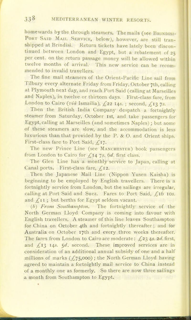 homewards by the through steamers. The mails (see Brindisi- PoKT Said Mail Skkvice, below), however, are still tran- shipped at Brindisi. Return tickets have lately been discon- tinued between London and Egypt, but a rebatement of 25 per cent, on the return passage money will be allowed within twelve months of arrival. This new service can be recom- mended to invalid travellers. The fine mail steamers of the Orient-Pacific Line sail from Tilbury every alternate Friday from Friday, October 7th, callin;: at Plymouth next day, and reach Port Said (calling at Marseilles and Naples), in twelve or thirteen days. First-class fare, from London to Cairo (j'id Ismailia), £22 14s. ; second, £1-^ Js. Then the British India Company despatch a fortnightly steamer from Saturday, October 1st, and take passengers for Egypt, calling at Marseilles (and sometimes Naples); but some of these steamers are slow, and the accommodation is less luxurious than that provided by the P. & O. and Orient ships. First-class fare to Port Said, £17. The new Prince Line (see Manchester) book passengers from London to Cairo for £iii Js. bd. first class. The Glen Line has a monthly service to Japan, calling at Canal ports. First-class fare, £\2. Then the Japanese Mail Line (Nippon Yusen Kaisha) is beginning to be employed by English travellers. There is a fortnightly service from London, but the sailings are irregular, calling at Port Said and Suez. Fares to Port Said. ^16 los. and £i \ ; but berths for Egypt seldom vacant. (b) From Southampton, The fortnightlj' service of the North German Lloyd Company is coming into favour with English travellers. A steamer of this line leaves Southampton for China on October 4th and fortnightlj' thereafter; and for Australia on October 17th and every three weeks thereafter. The fares from London to Cairo are moderate: £2'^ 4s. 2d. first, and £1}) 14s. <,d. second. These improved services are in consideration of an additional annual subsidy of one and a half millions of marks (/^75,ooo) ; the North German Lloj'd having agreed to maintain a fortnightly mail service to China instead of a monthly one as formerly. So there are now three sailings a month from Southampton to Egypt.