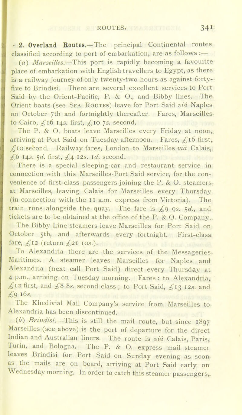 ' 2. Overland Routes.—The principal Continental routes classified according to port of embarkation, are as follows :— (rt) Miv'seillcs.—This port is rapidly becoming a favourite place of embarkation with English travellers to Egypt, as there is a railway journey ofon]y twenty-two hours as against forty- five to Brindisi. There are several excellent services to Port Said by the Orient-Pacific, P. & O., and Bibby lines. The Orient boats (see Sea Routes) leave for Port Said via Naples on October 7th and fortnightly thereafter. Fares, Marseilles to Cairo, £16 14s. first, ^lO 7s. second. The P. & O. boats leave Marseilles every Friday at noon, arriving at Port Said on Tuesday afternoon. Fares, £16 first^ _^io second. Railway fares, London to Marseilles via Calais,. £6 14s. 5^. first, £/^ 12s. id. second. There is a special sleeping-car and restaurant service in connection witii this Marseilles-Port Said service, for the con- venience of first-class passengers joining the P. & O. steamers at Marseilles, leaving Calais for Marseilles every Thursday (in connection with the 11 a.m. express from Victoria). The train runs alongside the qua^-. The fare is £g gs. $d., and tickets are to be obtained at the office of the P. & O. Company. The Bibby Line steamers leave Marseilles for Port Said on October 5th, and afterwards every fortnight. First-class fare, £12 (return £21 los.). To Alexandria there are the services of the Messageries- Maritimes. A steamer leaves Marseilles for Naples and Alexandria (next call Port Said) direct every Thursday at 4 p.m., arriving on Tuesday morning. Fares : to Alexandria, ^12 first, and 8s. second class ; to Port Said, ;^I3 12s. and £9 16s. The Khedivial Mail Company's service from Marseilles to Alexandria has been discontinued. (6) Brindisi.—This is still the mail route, but since 1897 Marseilles (see above) is the port of departure for the direct Indian and Australian liners. The route is via Calais, Paris, Turin, and Bologna. The P. & O. express mail steamei leaves Brindisi for Port Said on Sunday evening as soon as the mails are on board, arriving at Port Said early on Wednesday morning. In order to catch this steamer passengers,..