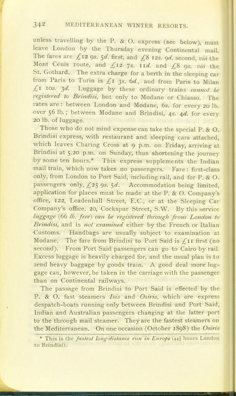 unless travelling by the P. & O. express (see below), must leave London by the Thursday evening Continental mail. The fares are £12 9s. 5^/. first, and £i 12s. gr/. second, via l\v Mont Cenis route, and £12 7s. \id. and £% 9s. via the St. Gothard. The extra charge for a berth in the sleeping car from Paris to Turin is £1 3s. bd., and from Paris to Milan £1 10s. ^d. Luggage by these ordinary trains cannot br registered to Briudisi, but only to Modane or Chiasso. Thf rates are : between London and Modane, 6s. for every 20 lb. over 56 lb.; between Modane and Brindisi, 4s. ^d. for ever\ 20 lb. of luggage. Those who do not mind expense can take the special P. & O. Brindisi express, with restaurant and sleeping cars attached, which leaves Charing Cross at 9 p.m. on Friday, arriving at Brindisi at 5.20 p.m. on Sunday, thus shortening the journey by some ten hours.* This express supplements the Indian mail train, which now takes no passengers. Fare: first-class only, from London to Port Said, including rail, and for P. & O. passengers only, ^,^25 9s. ^d. Accommodation being limited, application for places must be made at the P. & O. Company's office, 122, Leadenhall Street, E.C., or at the Sleeping Car Company's office. 20, Cockspur Street, S.W. By this service luggage (66 lb. free) can be registered through from London to Brindisi, and is not examined either by the French or Italian Customs. Handbags are usually subject to examination at Modane. The fare from Brindisi to Port Said is £\\ first (no second). From Port Said passengers can go to Cairo by rail. Excess luggage is heavily charged for, and the usual plan is to send heavy baggage by goods train. A good deal more lug- gage can, however, be taken in the carriage with the passenger than on Continental railway's. The passage from Brindisi to Port Said is effected by the P. & O. fast steamers Isis and Osiris, which are express despatch-boats running only between Brindisi and Port Said, Indian and Australian passengers changing at the latter port to the through mail steamer. They are the fastest steamers on the Mediterranean. On one occasion (October 1898) the Osiris * This is the fastest long-distance run in Europe (44^ hours London to Brindisi).
