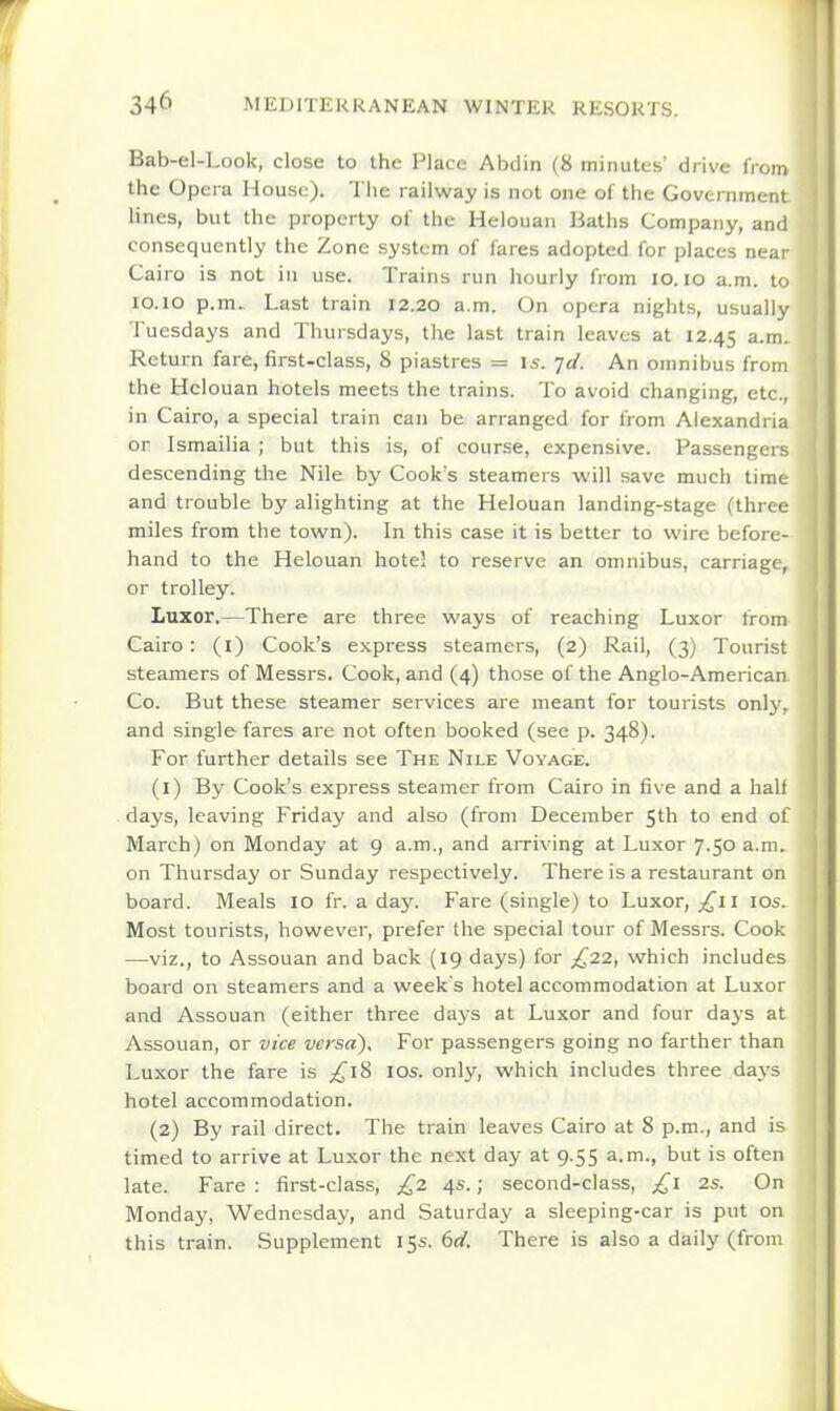 Bab-el-Look, close to the Place Abdin (8 minutes' drive from the Opera House). Tlie railway is not one of the Government lines, but the property of the Helouan Baths Company, and consequently the Zone system of fares adopted for places near Cairo is not in use. Trains run hourly from lo. lo a.m. to lo.io p.m. Last train 12.20 a.m. On opera nights, usually Tuesdays and Thursdays, the last train leaves at 12.45 a-m. Return fare, first-class, 8 piastres = is. jd. An omnibus from the Helouan hotels meets the trains. To avoid changing, etc., in Cairo, a special train can be arranged for from Alexandria or Ismailia ; but this is, of course, expensive. Passengers descending the Nile by Cook's steamers will save much time and trouble by alighting at the Helouan landing-stage (three miles from the town). In this case it is better to wire before- hand to the Helouan hotel to reserve an omnibus, carriage, or trolley. Luxor.—There are three ways of reaching Luxor from Cairo: (i) Cook's express steamers, (2) Rail, (3) Tourist steamers of Messrs. Cook, and (4) those of the Anglo-American Co. But these steamer services are meant for tourists onl}', and single fares are not often booked (see p. 348). For further details see The Nile Voyage. (1) By Cook's express steamer from Cairo in five and a half days, leaving Friday and also (from December 5th to end of March) on Monday at 9 a.m., and arriving at Luxor 7.50 a.m. on Thursday or Sunday respectively. There is a restaurant on board. Meals 10 fr. a day. Fare (single) to Luxor, lOs. Most tourists, however, prefer the special tour of Messrs. Cook —viz., to Assouan and back (19 days) for ;i^22, which includes board on steamers and a weeks hotel accommodation at Luxor and Assouan (either three days at Luxor and four days at Assouan, or vice versa). For passengers going no farther than Luxor the fare is £18 los. only, which includes three da\'s hotel accommodation. (2) By rail direct. The train leaves Cairo at 8 p.m., and is timed to arrive at Luxor the next day at 9.55 a.m., but is often late. Fare : first-class, £2 4s.; second-class, 2s. On Monday, Wednesday, and Saturday a sleeping-car is put on this train. Supplement 15s. 6</. There is also a daily (from